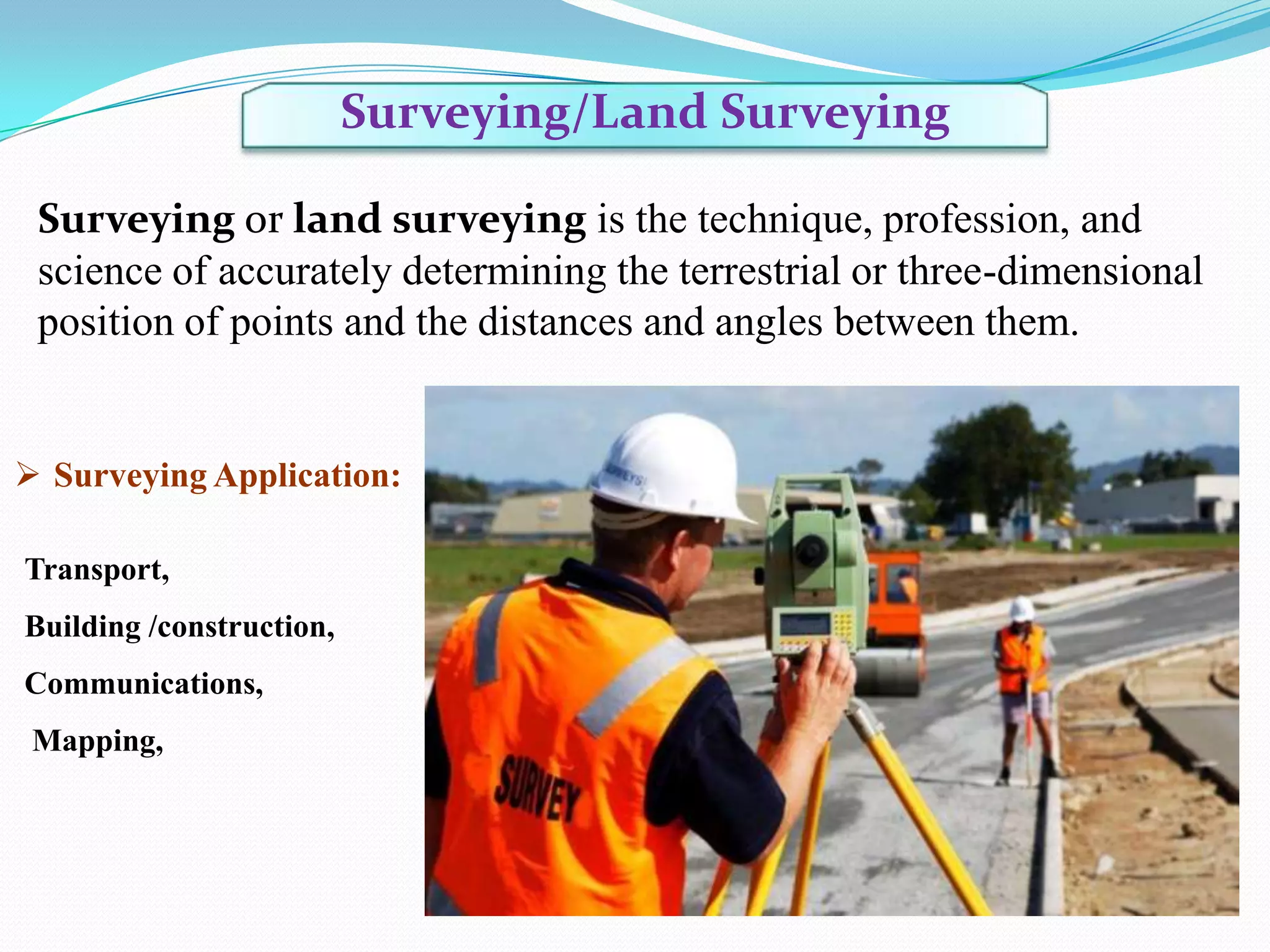 Surveying/Land Surveying
Surveying or land surveying is the technique, profession, and
science of accurately determining the terrestrial or three-dimensional
position of points and the distances and angles between them.

 Surveying Application:
Transport,
Building /construction,
Communications,
Mapping,

 