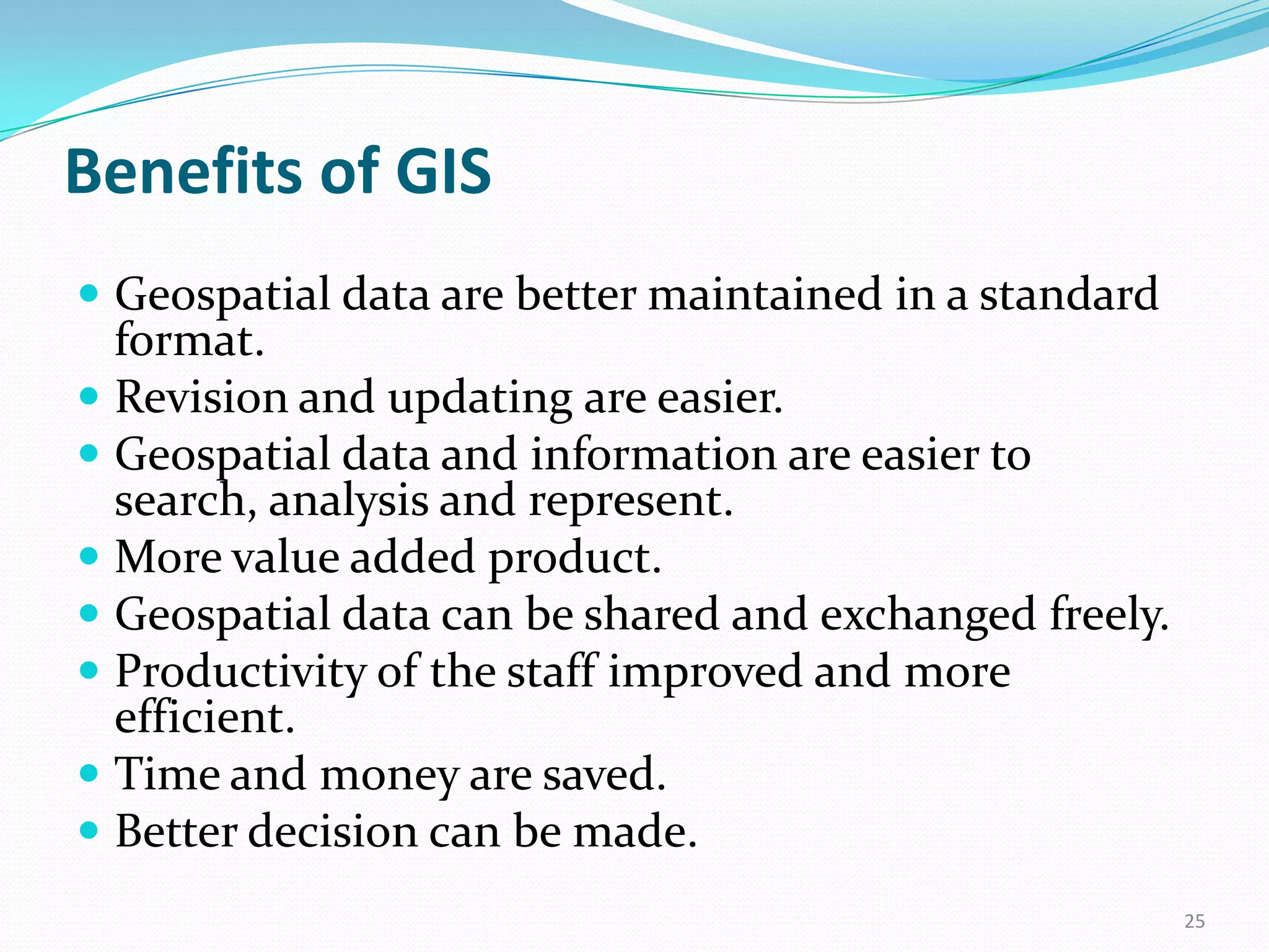 Benefits of GIS
 Geospatial data are better maintained in a standard

format.
 Revision and updating are easier.
 Geospatial data and information are easier to
search, analysis and represent.
 More value added product.
 Geospatial data can be shared and exchanged freely.
 Productivity of the staff improved and more
efficient.
 Time and money are saved.
 Better decision can be made.
25

 