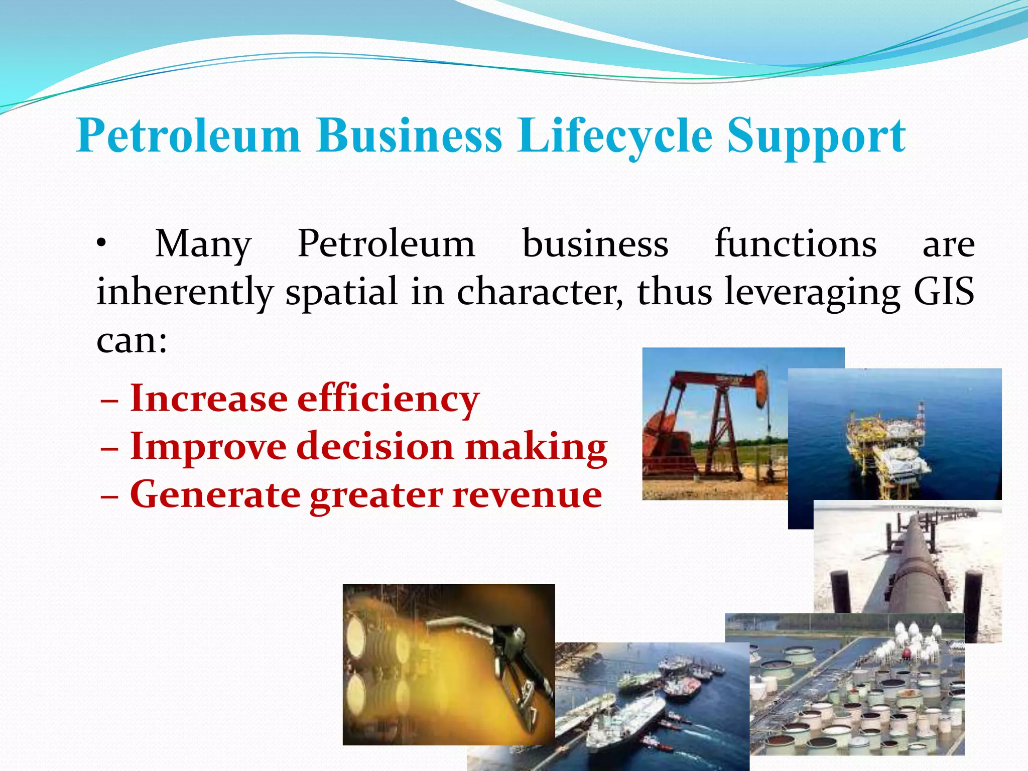 Petroleum Business Lifecycle Support
• Many Petroleum business functions are
inherently spatial in character, thus leveraging GIS
can:
– Increase efficiency
– Improve decision making
– Generate greater revenue

 