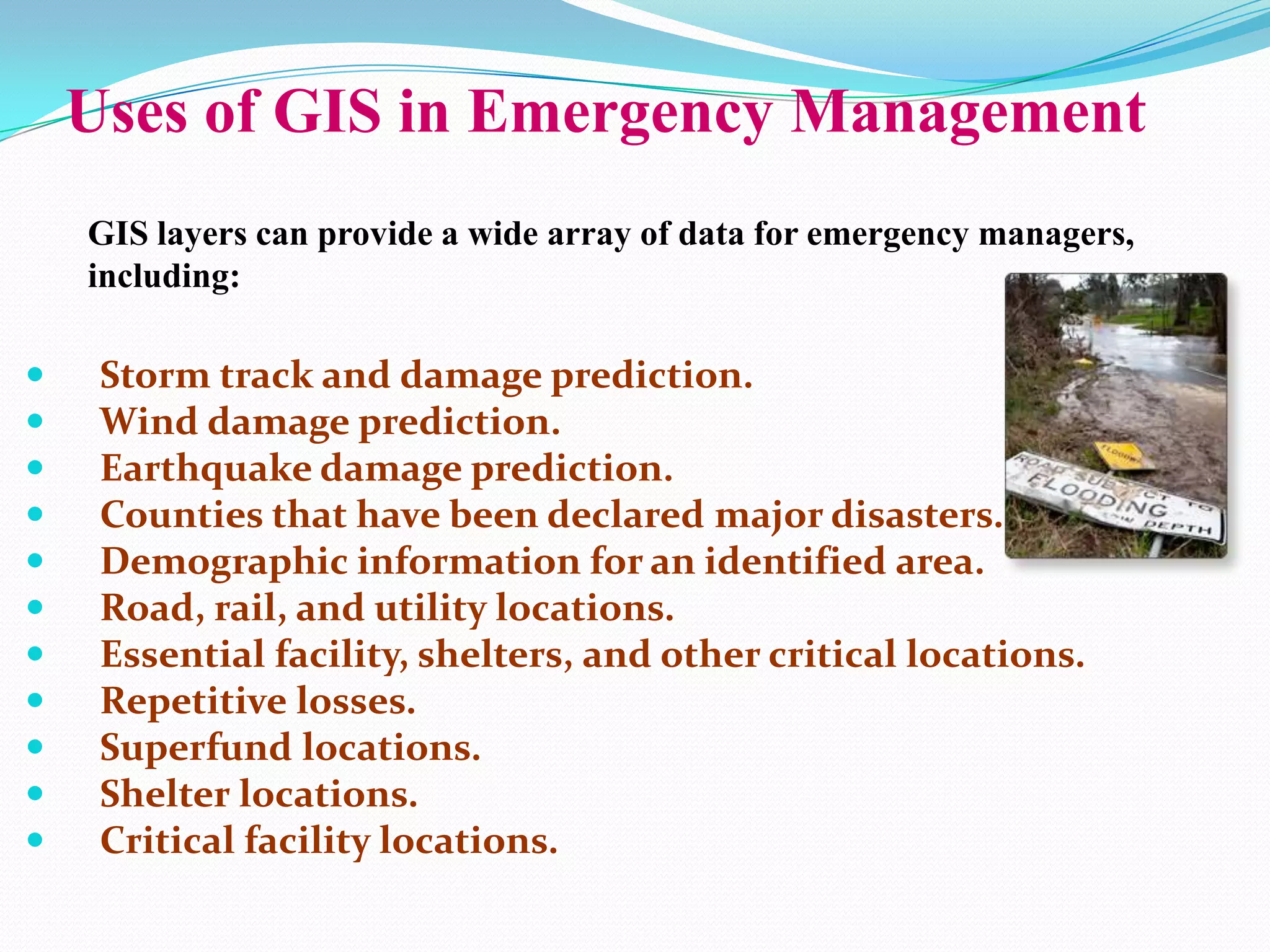 Uses of GIS in Emergency Management
GIS layers can provide a wide array of data for emergency managers,
including:













Storm track and damage prediction.
Wind damage prediction.
Earthquake damage prediction.
Counties that have been declared major disasters.
Demographic information for an identified area.
Road, rail, and utility locations.
Essential facility, shelters, and other critical locations.
Repetitive losses.
Superfund locations.
Shelter locations.
Critical facility locations.

 