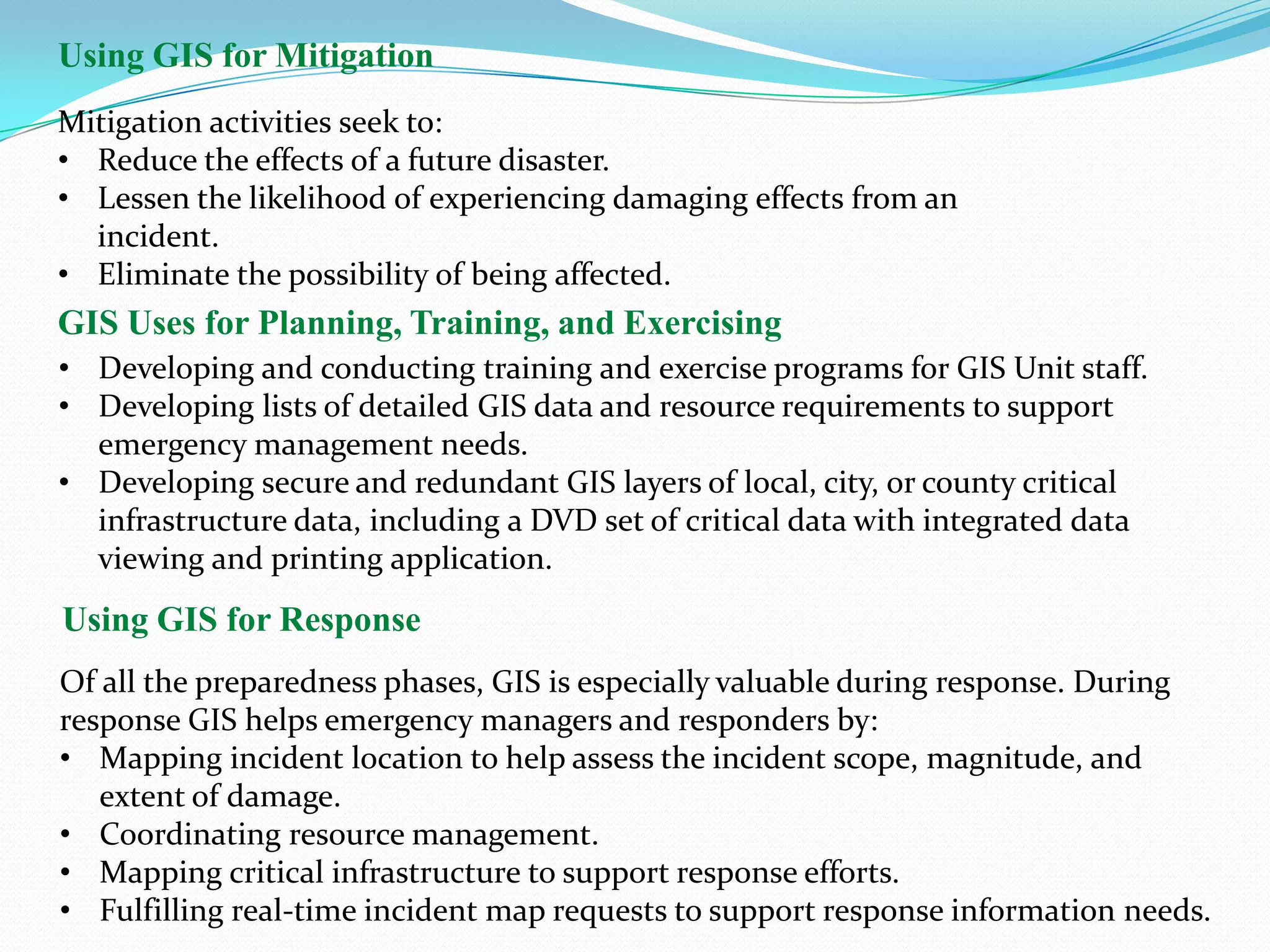 Using GIS for Mitigation
Mitigation activities seek to:
• Reduce the effects of a future disaster.
• Lessen the likelihood of experiencing damaging effects from an
incident.
• Eliminate the possibility of being affected.

GIS Uses for Planning, Training, and Exercising
• Developing and conducting training and exercise programs for GIS Unit staff.
• Developing lists of detailed GIS data and resource requirements to support
emergency management needs.
• Developing secure and redundant GIS layers of local, city, or county critical
infrastructure data, including a DVD set of critical data with integrated data
viewing and printing application.

Using GIS for Response
Of all the preparedness phases, GIS is especially valuable during response. During
response GIS helps emergency managers and responders by:
• Mapping incident location to help assess the incident scope, magnitude, and
extent of damage.
• Coordinating resource management.
• Mapping critical infrastructure to support response efforts.
• Fulfilling real-time incident map requests to support response information needs.

 