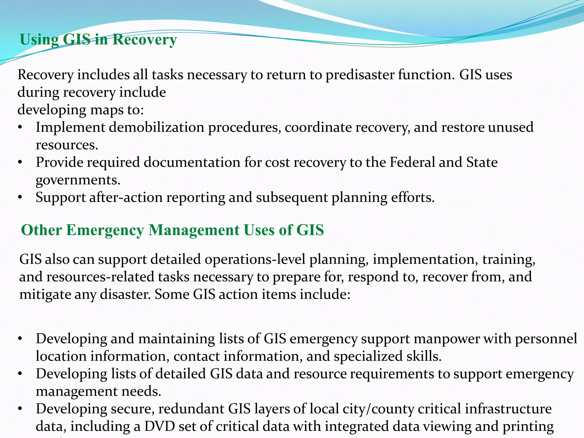 Using GIS in Recovery
Recovery includes all tasks necessary to return to predisaster function. GIS uses
during recovery include
developing maps to:
• Implement demobilization procedures, coordinate recovery, and restore unused
resources.
• Provide required documentation for cost recovery to the Federal and State
governments.
• Support after-action reporting and subsequent planning efforts.

Other Emergency Management Uses of GIS
GIS also can support detailed operations-level planning, implementation, training,
and resources-related tasks necessary to prepare for, respond to, recover from, and
mitigate any disaster. Some GIS action items include:
• Developing and maintaining lists of GIS emergency support manpower with personnel
location information, contact information, and specialized skills.
• Developing lists of detailed GIS data and resource requirements to support emergency
management needs.
• Developing secure, redundant GIS layers of local city/county critical infrastructure
data, including a DVD set of critical data with integrated data viewing and printing

 