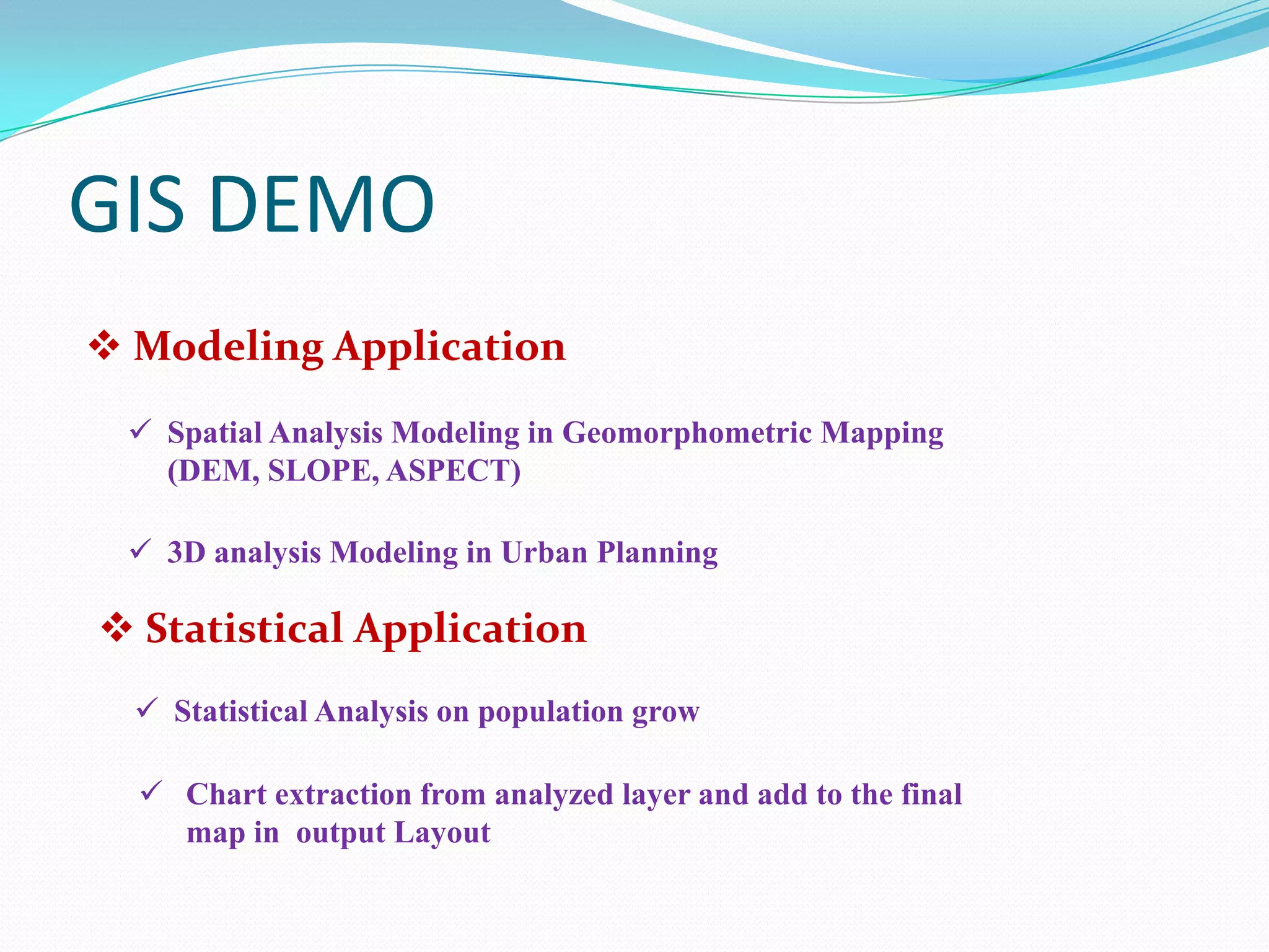 GIS DEMO
 Modeling Application
 Spatial Analysis Modeling in Geomorphometric Mapping
(DEM, SLOPE, ASPECT)
 3D analysis Modeling in Urban Planning

 Statistical Application
 Statistical Analysis on population grow
 Chart extraction from analyzed layer and add to the final
map in output Layout

 