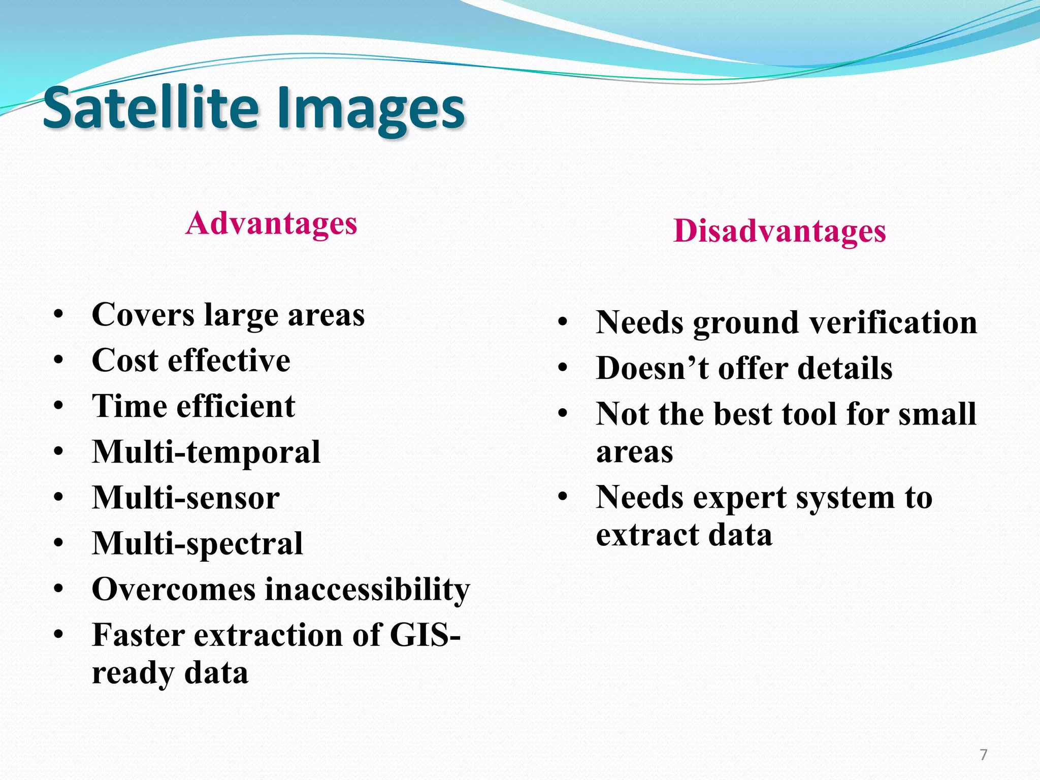 Satellite Images
Advantages
•
•
•
•
•
•
•
•

Covers large areas
Cost effective
Time efficient
Multi-temporal
Multi-sensor
Multi-spectral
Overcomes inaccessibility
Faster extraction of GISready data

Disadvantages
• Needs ground verification
• Doesn’t offer details
• Not the best tool for small
areas
• Needs expert system to
extract data

7

 