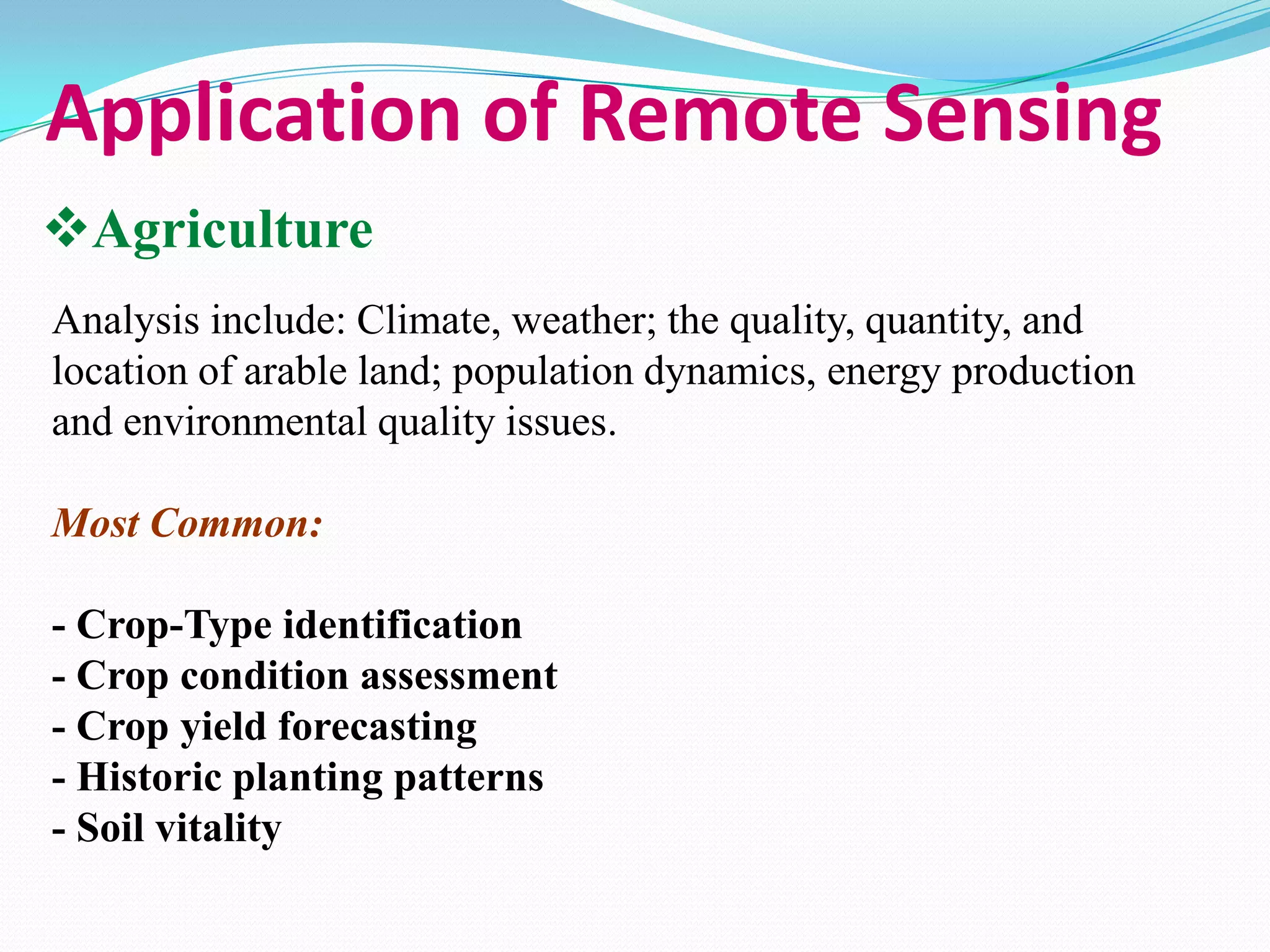Application of Remote Sensing
Agriculture
Analysis include: Climate, weather; the quality, quantity, and
location of arable land; population dynamics, energy production
and environmental quality issues.
Most Common:
- Crop-Type identification
- Crop condition assessment
- Crop yield forecasting
- Historic planting patterns
- Soil vitality

 