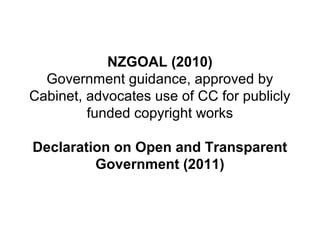 NZGOAL (2010)
Government guidance, approved by
Cabinet, advocates use of CC for publicly
funded copyright works
Declaration on Open and Transparent
Government (2011)
 