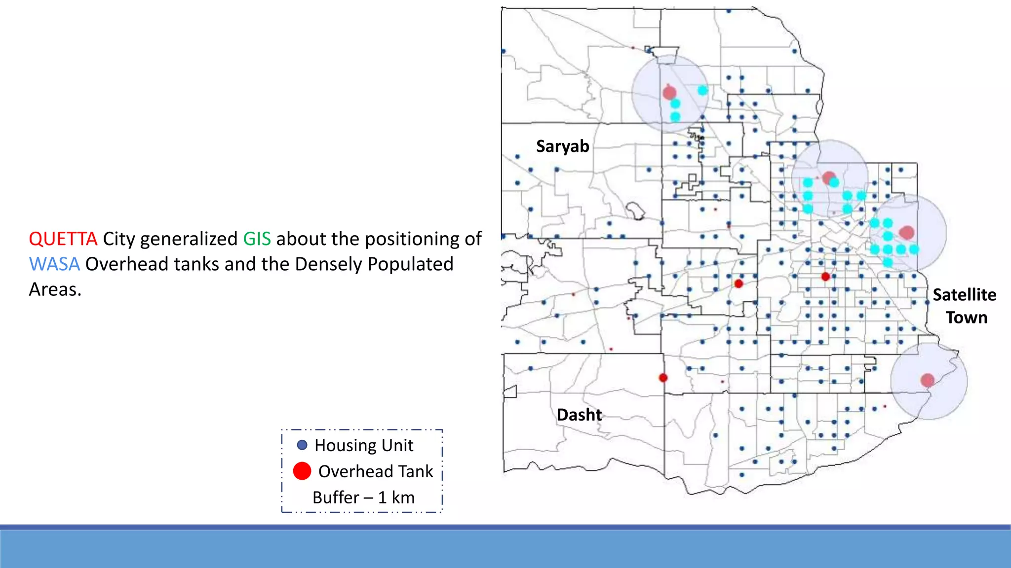 QUETTA City generalized GIS about the positioning of
WASA Overhead tanks and the Densely Populated
Areas.
Dasht
Saryab
Satellite
Town
Housing Unit
Overhead Tank
Buffer – 1 km
 