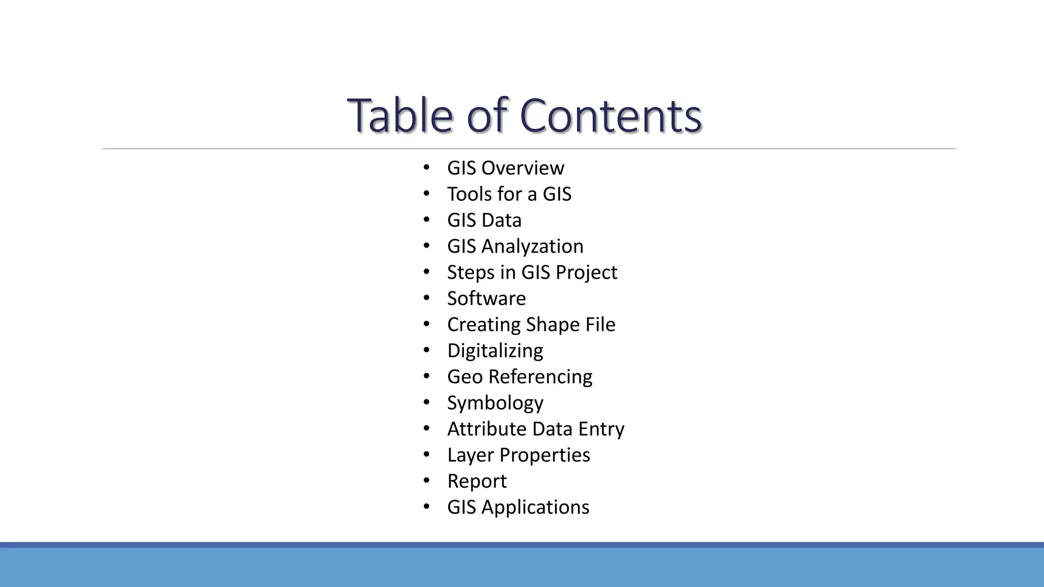 Table of Contents
• GIS Overview
• Tools for a GIS
• GIS Data
• GIS Analyzation
• Steps in GIS Project
• Software
• Creating Shape File
• Digitalizing
• Geo Referencing
• Symbology
• Attribute Data Entry
• Layer Properties
• Report
• GIS Applications
 
