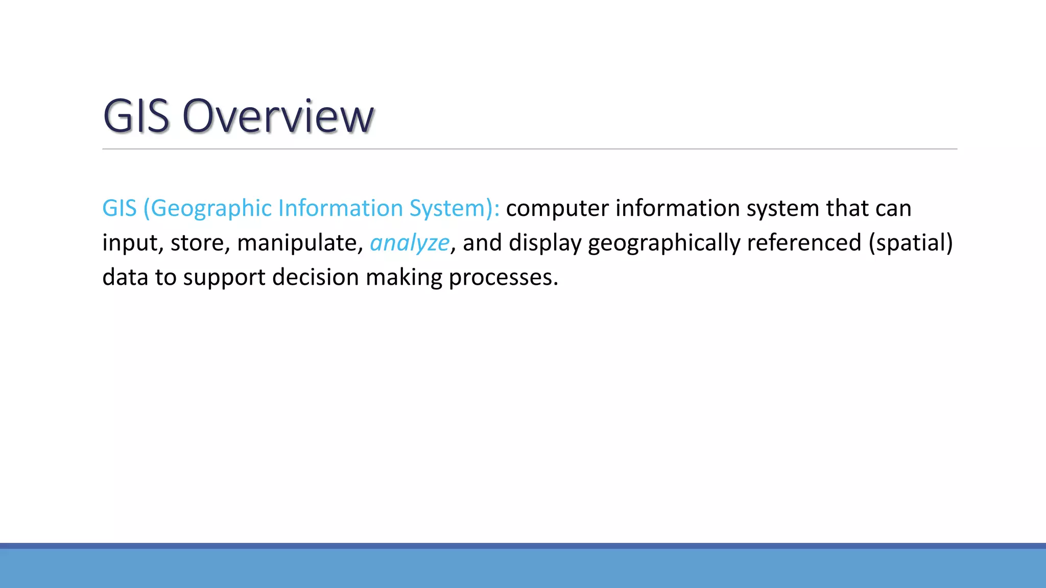 GIS Overview
GIS (Geographic Information System): computer information system that can
input, store, manipulate, analyze, and display geographically referenced (spatial)
data to support decision making processes.
 