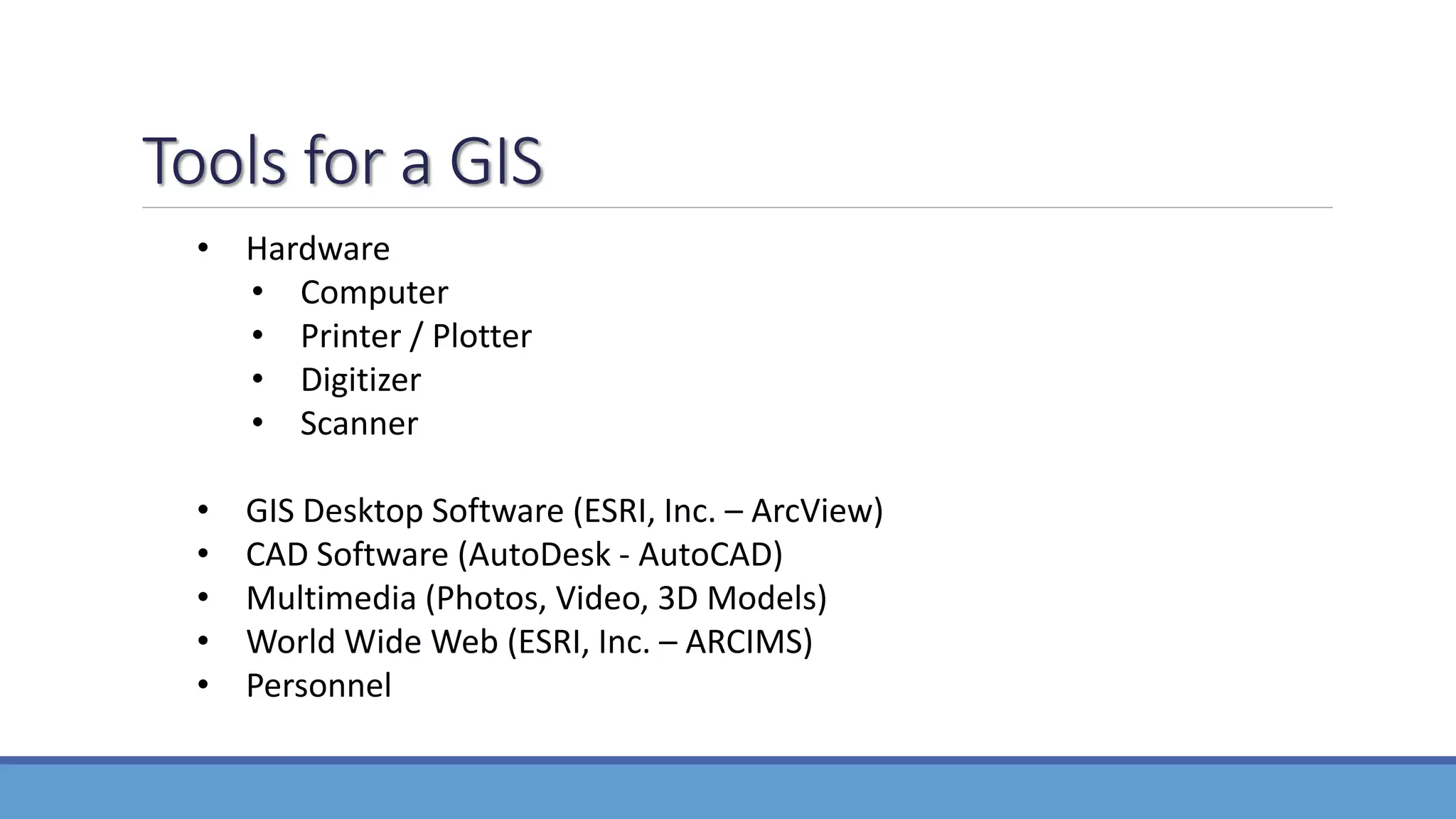 Tools for a GIS
• Hardware
• Computer
• Printer / Plotter
• Digitizer
• Scanner
• GIS Desktop Software (ESRI, Inc. – ArcView)
• CAD Software (AutoDesk - AutoCAD)
• Multimedia (Photos, Video, 3D Models)
• World Wide Web (ESRI, Inc. – ARCIMS)
• Personnel
 
