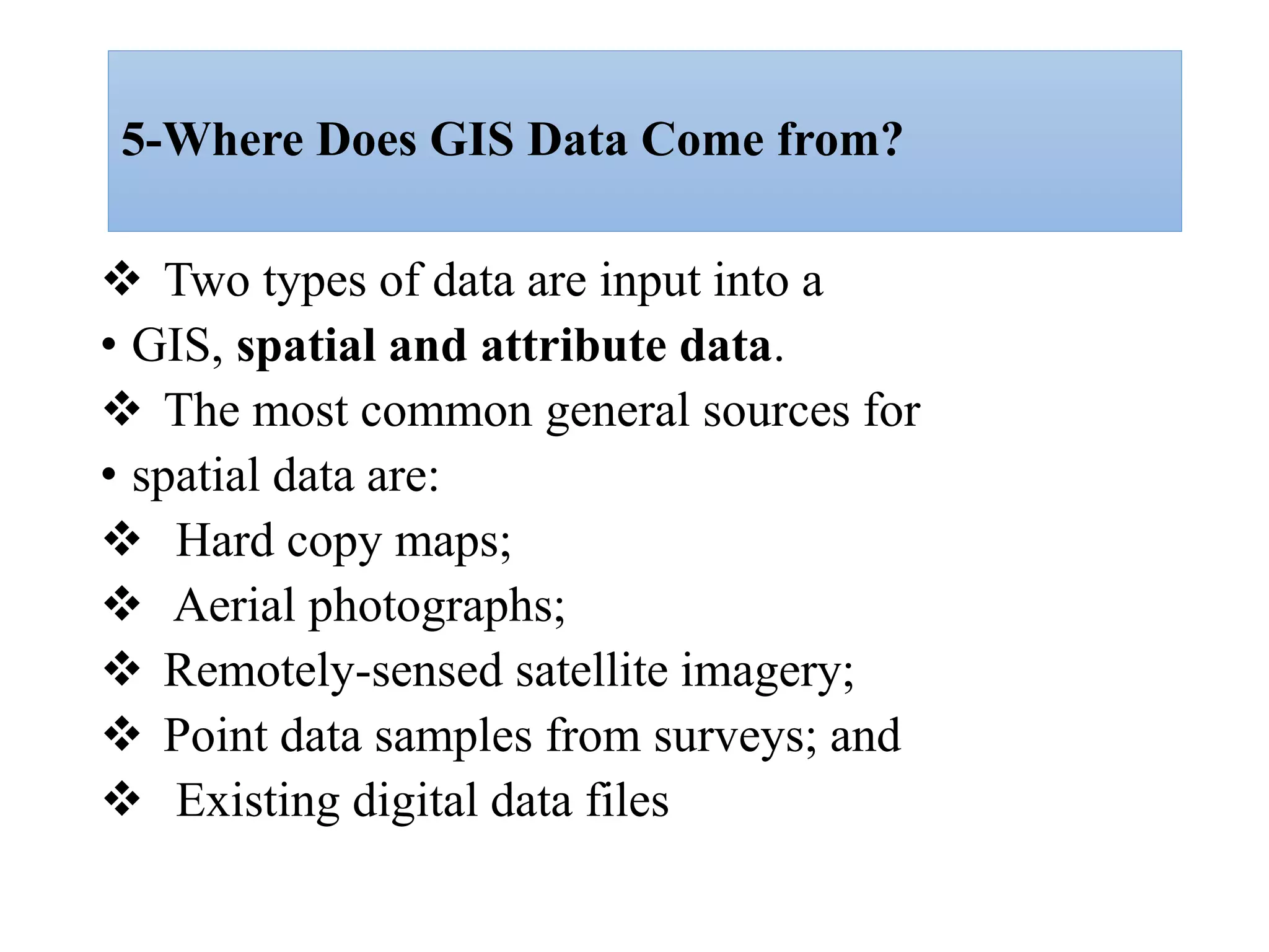 5-Where Does GIS Data Come from?
 Two types of data are input into a
• GIS, spatial and attribute data.
 The most common general sources for
• spatial data are:
 Hard copy maps;
 Aerial photographs;
 Remotely-sensed satellite imagery;
 Point data samples from surveys; and
 Existing digital data files
 