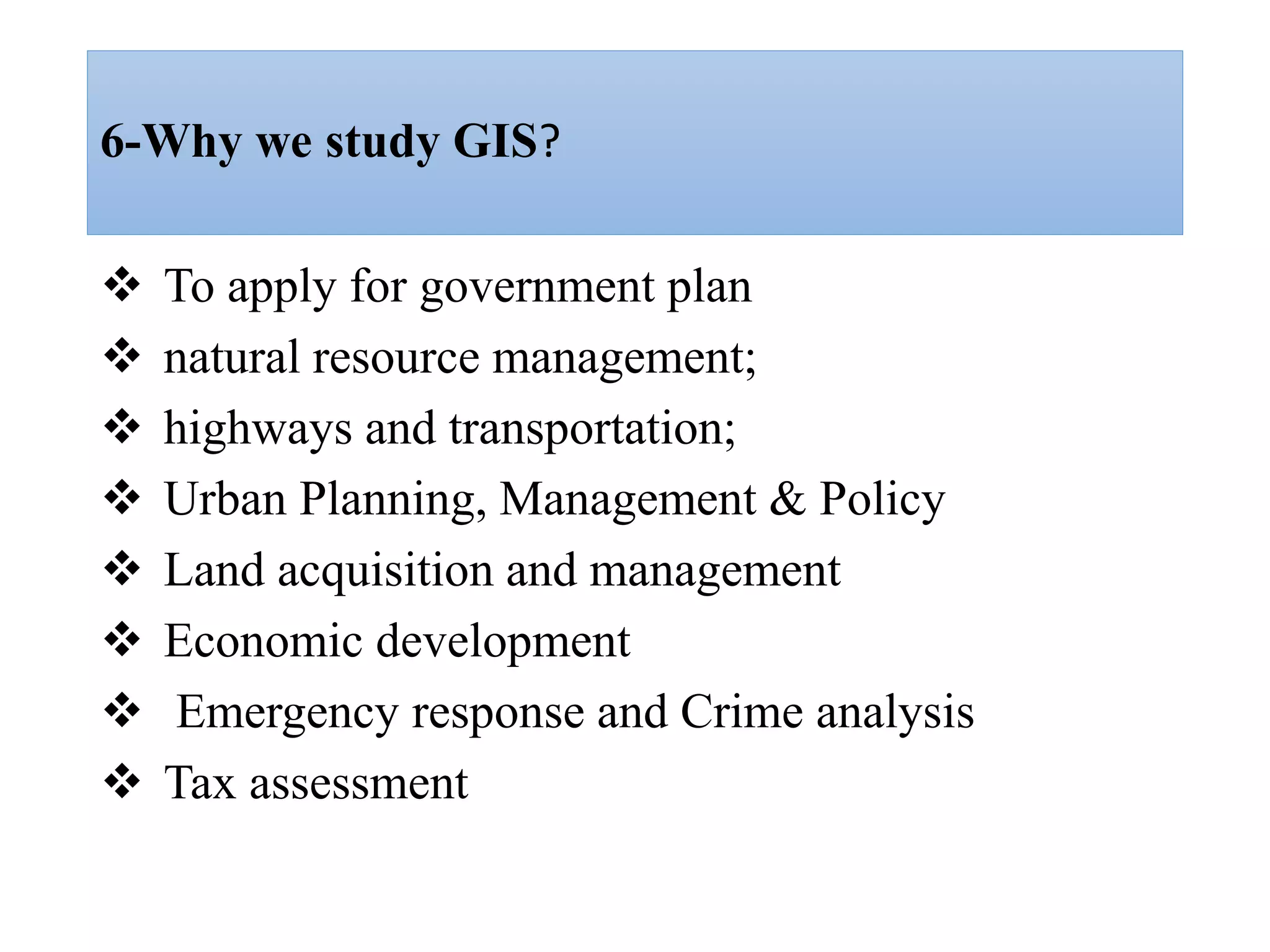 6-Why we study GIS?
 To apply for government plan
 natural resource management;
 highways and transportation;
 Urban Planning, Management & Policy
 Land acquisition and management
 Economic development
 Emergency response and Crime analysis
 Tax assessment
 