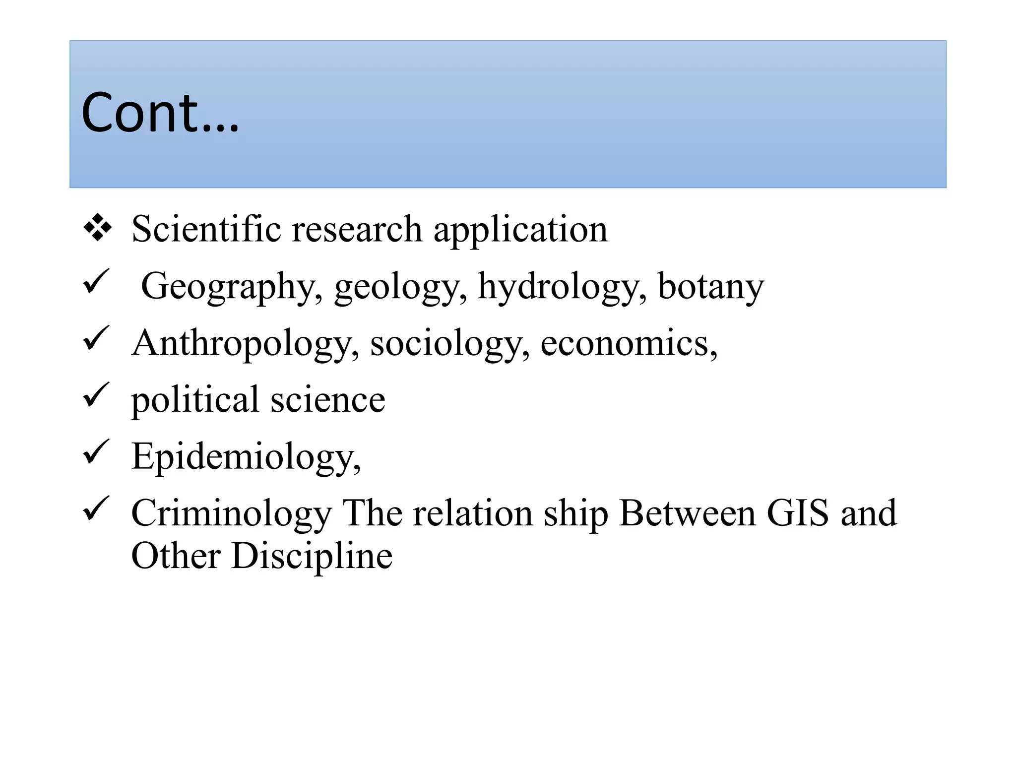 Cont…
 Scientific research application
 Geography, geology, hydrology, botany
 Anthropology, sociology, economics,
 political science
 Epidemiology,
 Criminology The relation ship Between GIS and
Other Discipline
 