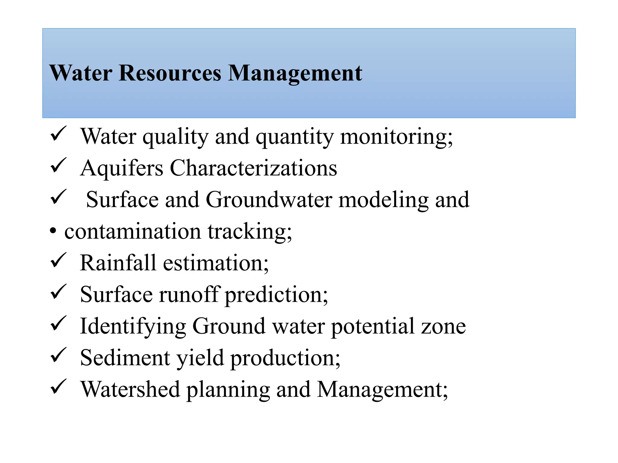 Water Resources Management
 Water quality and quantity monitoring;
 Aquifers Characterizations
 Surface and Groundwater modeling and
• contamination tracking;
 Rainfall estimation;
 Surface runoff prediction;
 Identifying Ground water potential zone
 Sediment yield production;
 Watershed planning and Management;
 