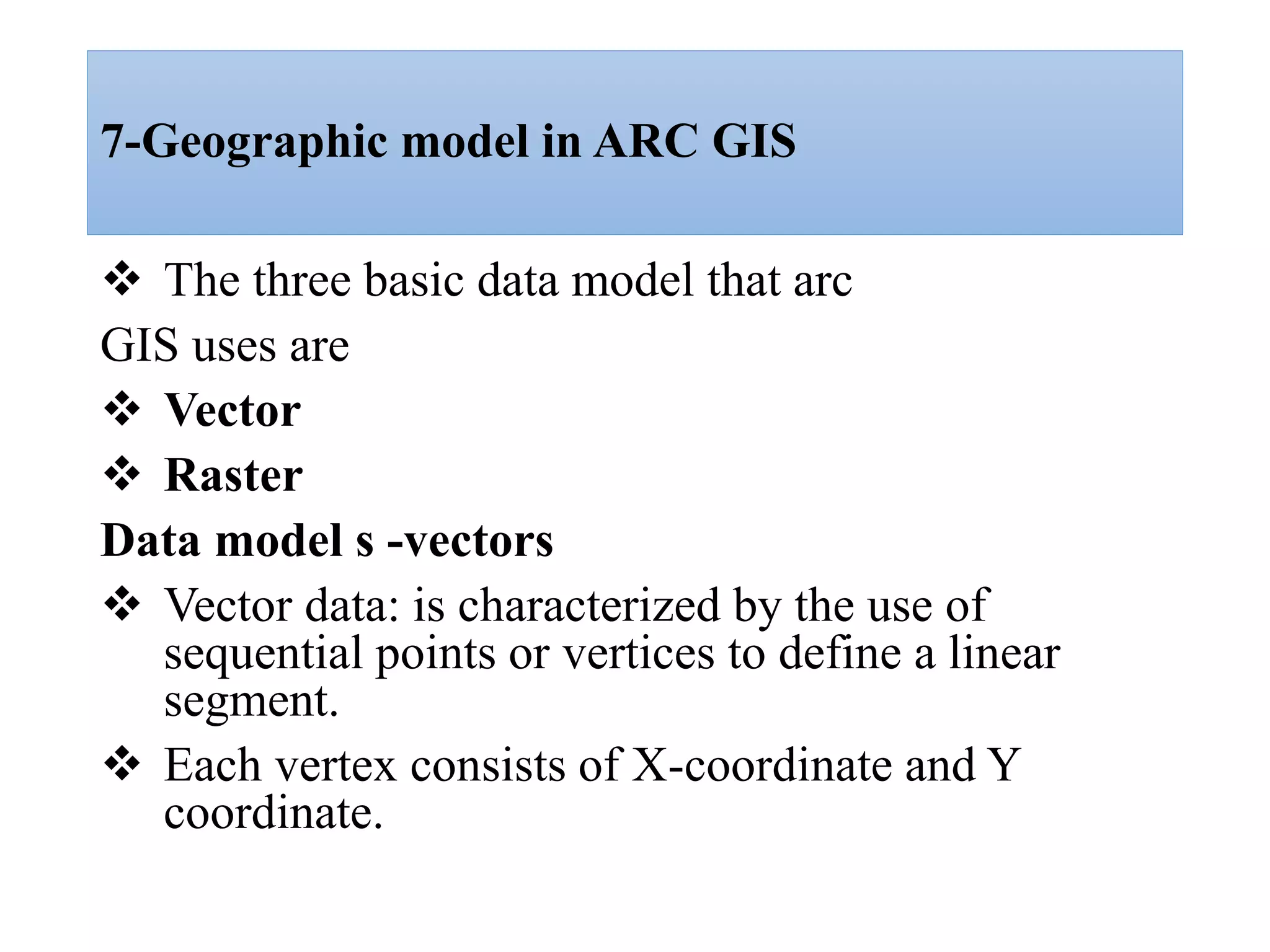 7-Geographic model in ARC GIS
 The three basic data model that arc
GIS uses are
 Vector
 Raster
Data model s -vectors
 Vector data: is characterized by the use of
sequential points or vertices to define a linear
segment.
 Each vertex consists of X-coordinate and Y
coordinate.
 