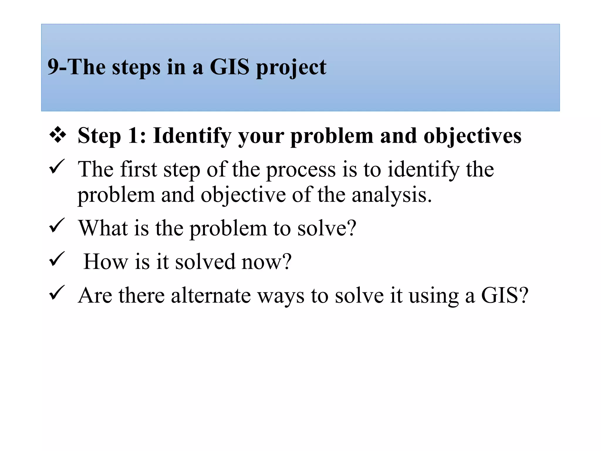 9-The steps in a GIS project
 Step 1: Identify your problem and objectives
 The first step of the process is to identify the
problem and objective of the analysis.
 What is the problem to solve?
 How is it solved now?
 Are there alternate ways to solve it using a GIS?
 