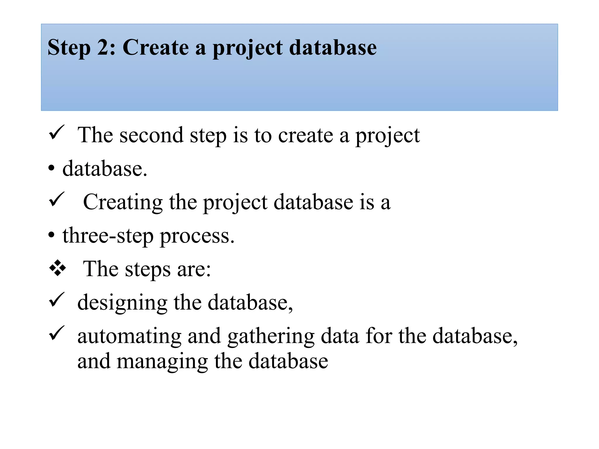 Step 2: Create a project database
 The second step is to create a project
• database.
 Creating the project database is a
• three-step process.
 The steps are:
 designing the database,
 automating and gathering data for the database,
and managing the database
 