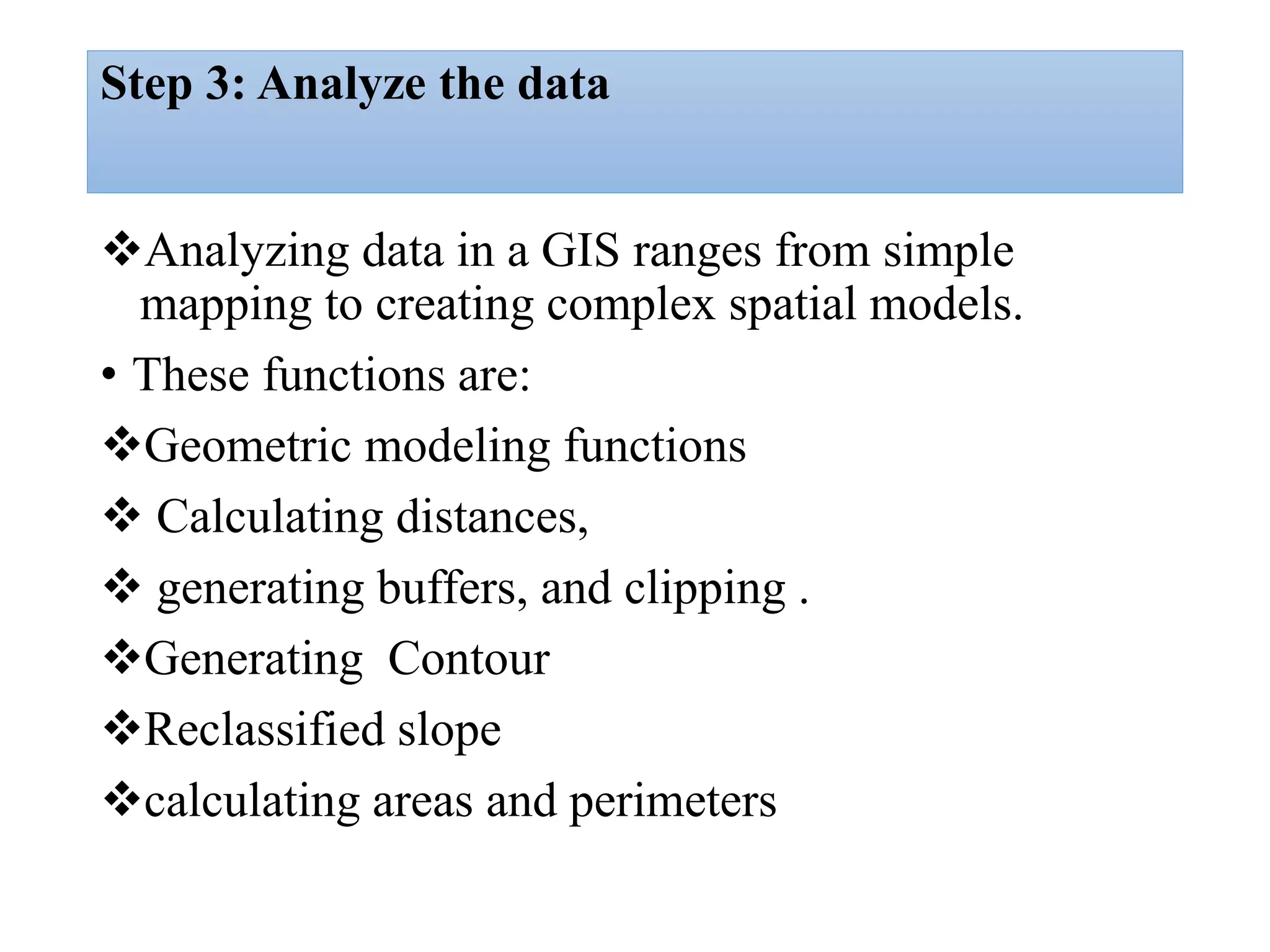 Step 3: Analyze the data
Analyzing data in a GIS ranges from simple
mapping to creating complex spatial models.
• These functions are:
Geometric modeling functions
 Calculating distances,
 generating buffers, and clipping .
Generating Contour
Reclassified slope
calculating areas and perimeters
 