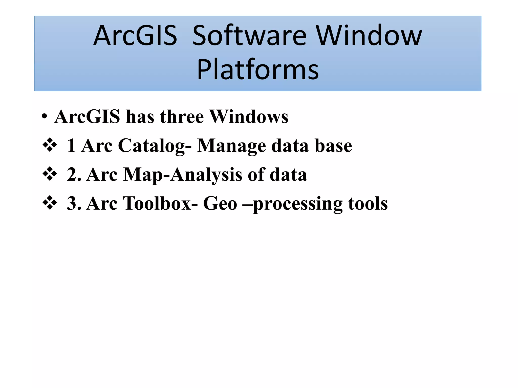 ArcGIS Software Window
Platforms
• ArcGIS has three Windows
 1 Arc Catalog- Manage data base
 2. Arc Map-Analysis of data
 3. Arc Toolbox- Geo –processing tools
 
