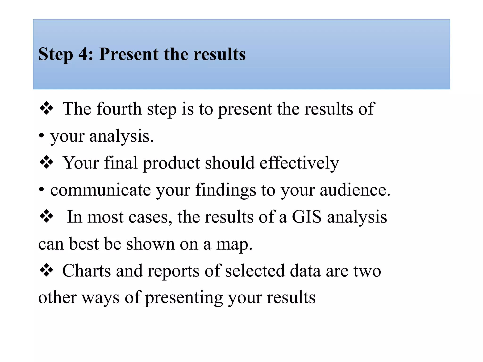 Step 4: Present the results
 The fourth step is to present the results of
• your analysis.
 Your final product should effectively
• communicate your findings to your audience.
 In most cases, the results of a GIS analysis
can best be shown on a map.
 Charts and reports of selected data are two
other ways of presenting your results
 