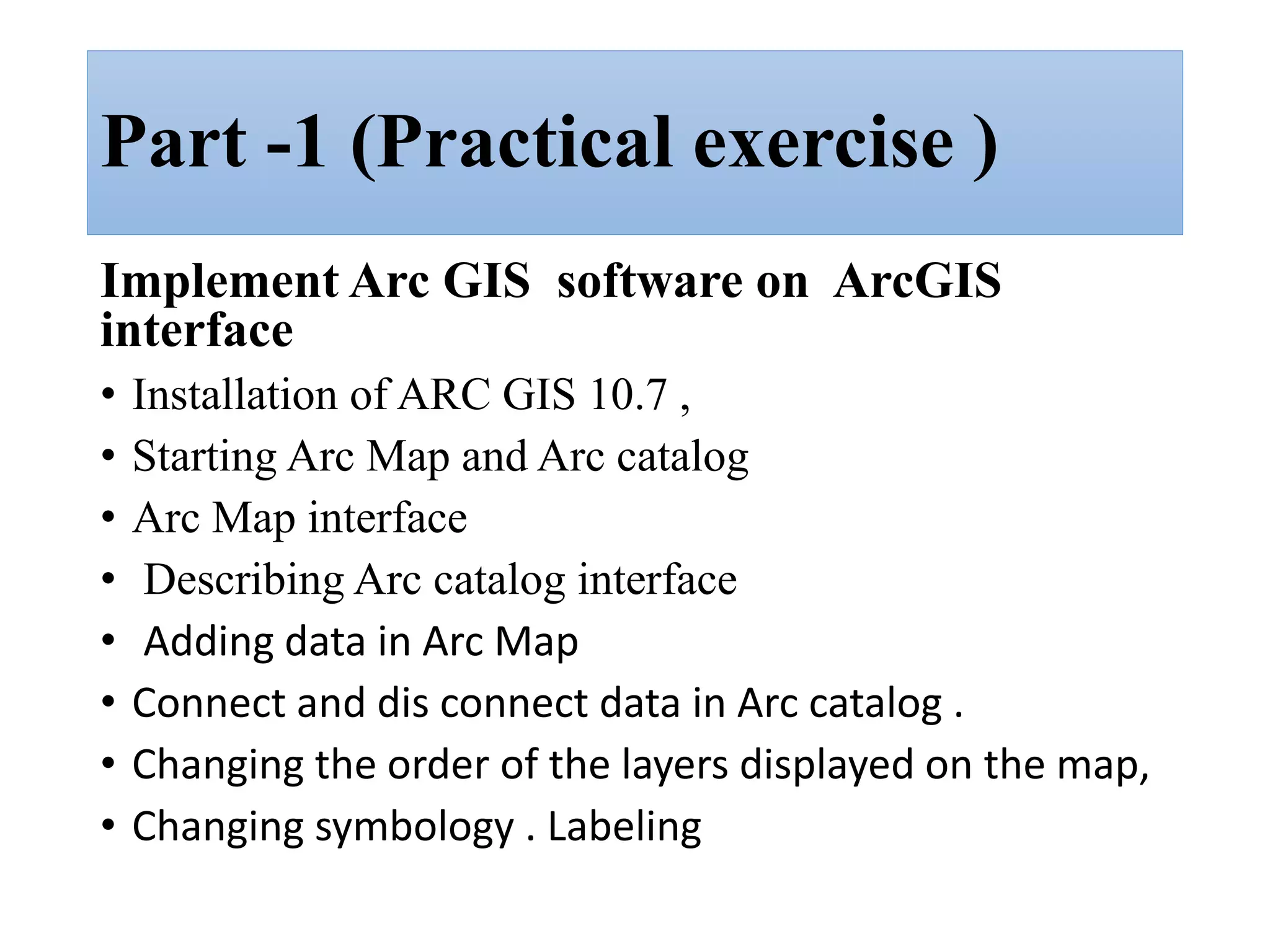 Part -1 (Practical exercise )
Implement Arc GIS software on ArcGIS
interface
• Installation of ARC GIS 10.7 ,
• Starting Arc Map and Arc catalog
• Arc Map interface
• Describing Arc catalog interface
• Adding data in Arc Map
• Connect and dis connect data in Arc catalog .
• Changing the order of the layers displayed on the map,
• Changing symbology . Labeling
 