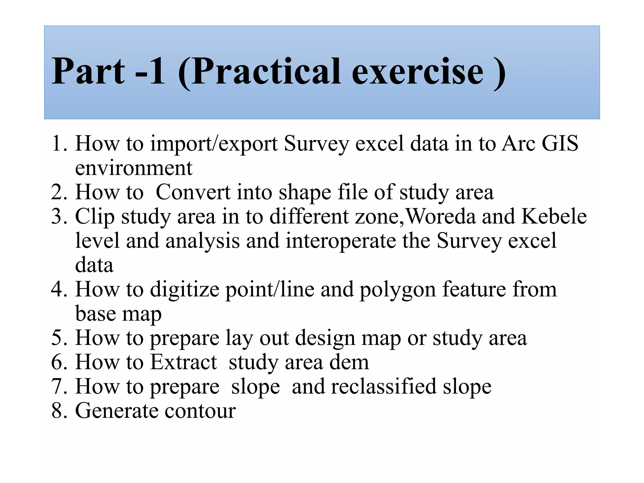 Part -1 (Practical exercise )
1. How to import/export Survey excel data in to Arc GIS
environment
2. How to Convert into shape file of study area
3. Clip study area in to different zone,Woreda and Kebele
level and analysis and interoperate the Survey excel
data
4. How to digitize point/line and polygon feature from
base map
5. How to prepare lay out design map or study area
6. How to Extract study area dem
7. How to prepare slope and reclassified slope
8. Generate contour
 