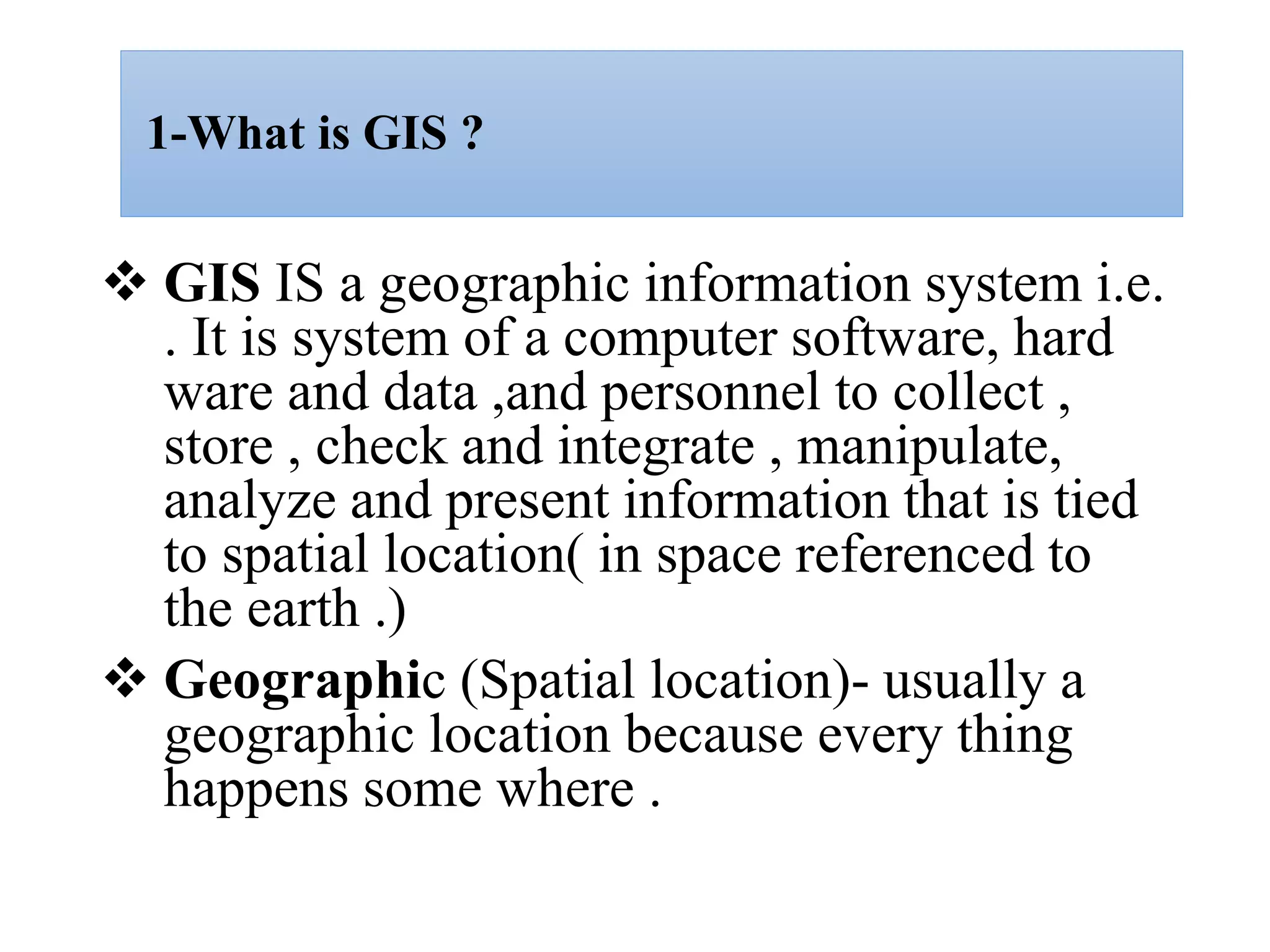 1-What is GIS ?
 GIS IS a geographic information system i.e.
. It is system of a computer software, hard
ware and data ,and personnel to collect ,
store , check and integrate , manipulate,
analyze and present information that is tied
to spatial location( in space referenced to
the earth .)
 Geographic (Spatial location)- usually a
geographic location because every thing
happens some where .
 