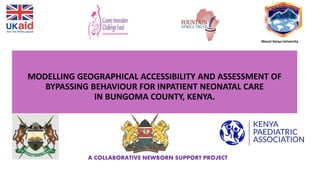 MODELLING GEOGRAPHICAL ACCESSIBILITY AND ASSESSMENT OF
BYPASSING BEHAVIOUR FOR INPATIENT NEONATAL CARE
IN BUNGOMA COUNTY, KENYA.
A COLLABORATIVE NEWBORN SUPPORT PROJECT
Mount Kenya University
 