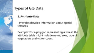 Types of GIS Data
2. Attribute Data
- Provides detailed information about spatial
features.
Example: For a polygon representing a forest, the
attribute table might include name, area, type of
vegetation, and visitor count.
 