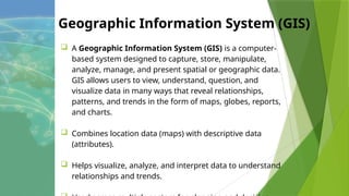 Geographic Information System (GIS)
 A Geographic Information System (GIS) is a computer-
based system designed to capture, store, manipulate,
analyze, manage, and present spatial or geographic data.
GIS allows users to view, understand, question, and
visualize data in many ways that reveal relationships,
patterns, and trends in the form of maps, globes, reports,
and charts.
 Combines location data (maps) with descriptive data
(attributes).
 Helps visualize, analyze, and interpret data to understand
relationships and trends.
 