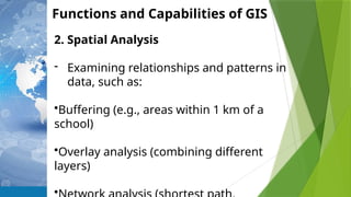 Functions and Capabilities of GIS
2. Spatial Analysis
- Examining relationships and patterns in
data, such as:
•Buffering (e.g., areas within 1 km of a
school)
•Overlay analysis (combining different
layers)
•
 