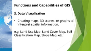 Functions and Capabilities of GIS
3. Data Visualization
- Creating maps, 3D scenes, or graphs to
interpret spatial information.
e.g. Land Use Map, Land Cover Map, Soil
Classification Map, Slope Map, etc.
 