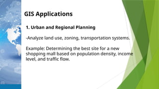 GIS Applications
1. Urban and Regional Planning
-Analyze land use, zoning, transportation systems.
Example: Determining the best site for a new
shopping mall based on population density, income
level, and traffic flow.
 