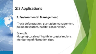 GIS Applications
2. Environmental Management
-Track deforestation, plantation management,
pollution sources, habitat conservation.
Example:
Mapping coral reef health in coastal regions.
Monitoring of Plantation sites
 