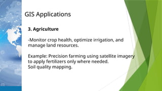 GIS Applications
3. Agriculture
-Monitor crop health, optimize irrigation, and
manage land resources.
Example: Precision farming using satellite imagery
to apply fertilizers only where needed.
Soil quality mapping.
 