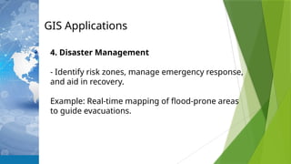 GIS Applications
4. Disaster Management
- Identify risk zones, manage emergency response,
and aid in recovery.
Example: Real-time mapping of flood-prone areas
to guide evacuations.
 