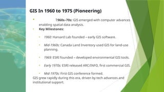 GIS In 1960 to 1975 (Pioneering)
• 1960s–70s: GIS emerged with computer advances
enabling spatial data analysis.
• Key Milestones:
• 1960: Harvard Lab founded – early GIS software.
• Mid-1960s: Canada Land Inventory used GIS for land-use
planning.
• 1969: ESRI founded – developed environmental GIS tools.
• Early 1970s: ESRI released ARC/INFO, first commercial GIS.
• Mid-1970s: First GIS conference formed.
GIS grew rapidly during this era, driven by tech advances and
institutional support.
 
