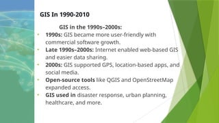 GIS In 1990-2010
GIS in the 1990s–2000s:
• 1990s: GIS became more user-friendly with
commercial software growth.
• Late 1990s–2000s: Internet enabled web-based GIS
and easier data sharing.
• 2000s: GIS supported GPS, location-based apps, and
social media.
• Open-source tools like QGIS and OpenStreetMap
expanded access.
• GIS used in disaster response, urban planning,
healthcare, and more.
 