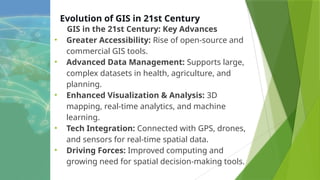 Evolution of GIS in 21st Century
GIS in the 21st Century: Key Advances
• Greater Accessibility: Rise of open-source and
commercial GIS tools.
• Advanced Data Management: Supports large,
complex datasets in health, agriculture, and
planning.
• Enhanced Visualization & Analysis: 3D
mapping, real-time analytics, and machine
learning.
• Tech Integration: Connected with GPS, drones,
and sensors for real-time spatial data.
• Driving Forces: Improved computing and
growing need for spatial decision-making tools.
 