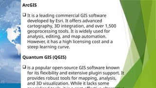 ArcGIS
 It is a leading commercial GIS software
developed by Esri. It offers advanced
cartography, 3D integration, and over 1,500
geoprocessing tools. It is widely used for
analysis, editing, and map automation.
However, it has a high licensing cost and a
steep learning curve.
Quantum GIS (QGIS)
 is a popular open-source GIS software known
for its flexibility and extensive plugin support. It
provides robust tools for mapping, analysis,
and 3D visualization. While it lacks some
 