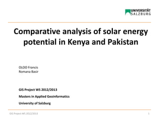 Comparative analysis of solar energy
potential in Kenya and Pakistan
OLOO Francis
Romana Basir
GIS Project WS 2012/2013
Masters in Applied Geoinformatics
University of Salzburg
1GIS Project WS 2012/2013
 