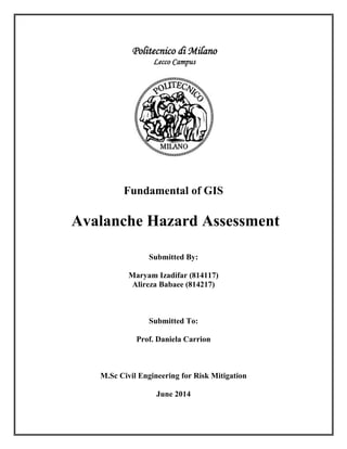 Fundamental of GIS
Avalanche Hazard Assessment
Submitted By:
Maryam Izadifar (814117)
Alireza Babaee (814217)
Submitted To:
Prof. Daniela Carrion
M.Sc Civil Engineering for Risk Mitigation
June 2014
 