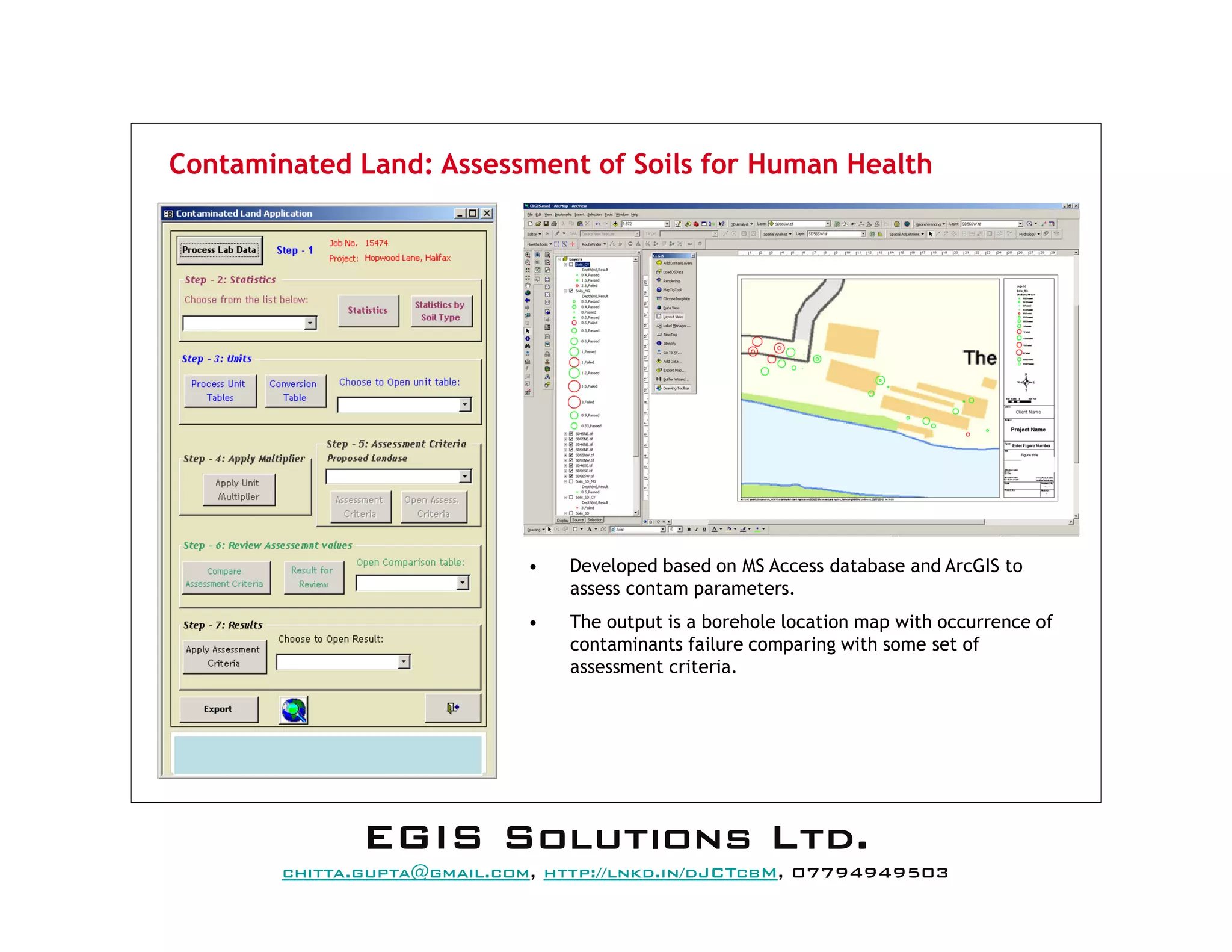 Contaminated Land: Assessment of Soils for Human Health
• Developed based on MS Access database and ArcGIS to
assess contam parameters.
• The output is a borehole location map with occurrence of
contaminants failure comparing with some set of
assessment criteria.
EEEEGGGGIIIISSSS SSSSoooolllluuuuttttiiiioooonnnnssss LLLLttttdddd....
mail@egissolutions.co.uk, http://www.egissolutions.co.uk/, 07794949503
Copyright © All Rights Reserved
 
