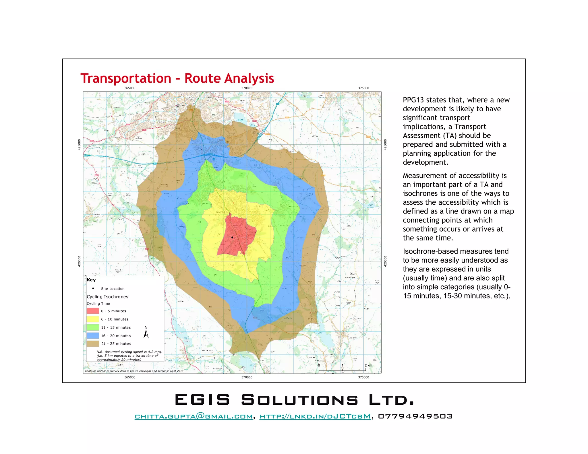 Transportation – Route Analysis
PPG13 states that, where a new
development is likely to have
significant transport
implications, a Transport
Assessment (TA) should be
prepared and submitted with a
planning application for the
development.
Measurement of accessibility is
an important part of a TA and
isochrones is one of the ways to
assess the accessibility which is
defined as a line drawn on a map
connecting points at which
something occurs or arrives at
the same time.
Isochrone-based measures tend
to be more easily understood as
they are expressed in units
(usually time) and are also split
into simple categories (usually 0-
15 minutes, 15-30 minutes, etc.).
365000
365000
370000
370000
375000
375000
420000
420000
425000
425000
Contains Ordnance Survey data © Crown copyrigh t and database right 2014
0 21 km
N.B. Assumed cycling speed is 4.2 m/s,
(i.e. 5 km equates to a travel time of
approximately 20 minutes)
Key
Site Location
Cycling Isochrones
Cycling Time
0 - 5 minutes
6 - 10 minutes
11 - 15 minutes
16 - 20 minutes
21 - 25 minutes
EEEEGGGGIIIISSSS SSSSoooolllluuuuttttiiiioooonnnnssss LLLLttttdddd....
mail@egissolutions.co.uk, http://www.egissolutions.co.uk/, 07794949503
Copyright © All Rights Reserved
 