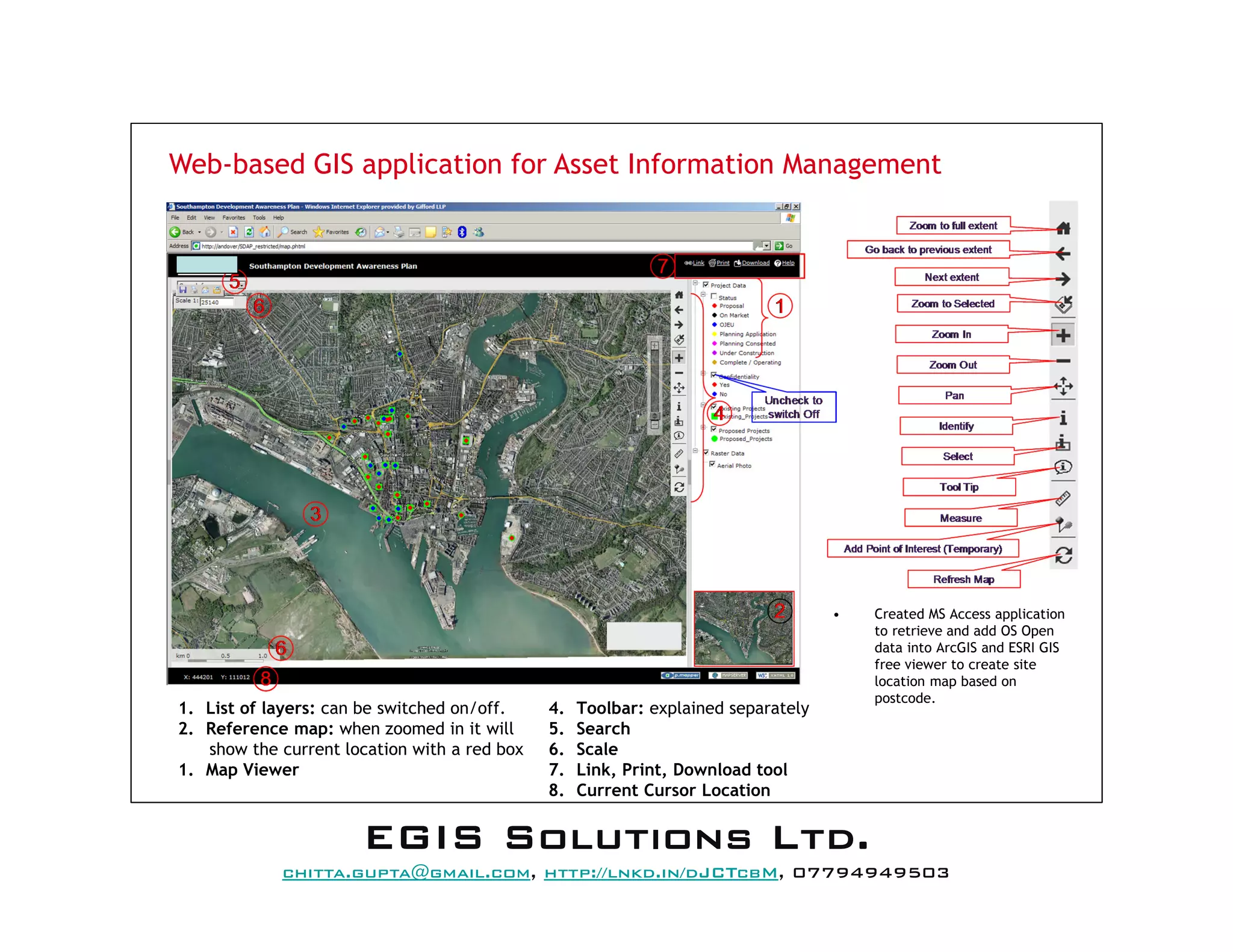 Web-based GIS application for Asset Information Management
• Created MS Access application
to retrieve and add OS Open
data into ArcGIS and ESRI GIS
free viewer to create site
location map based on
postcode.
1. List of layers: can be switched on/off.
2. Reference map: when zoomed in it will
show the current location with a red box
1. Map Viewer
4. Toolbar: explained separately
5. Search
6. Scale
7. Link, Print, Download tool
8. Current Cursor Location
EEEEGGGGIIIISSSS SSSSoooolllluuuuttttiiiioooonnnnssss LLLLttttdddd....
mail@egissolutions.co.uk, http://www.egissolutions.co.uk/, 07794949503
Copyright © All Rights Reserved
 