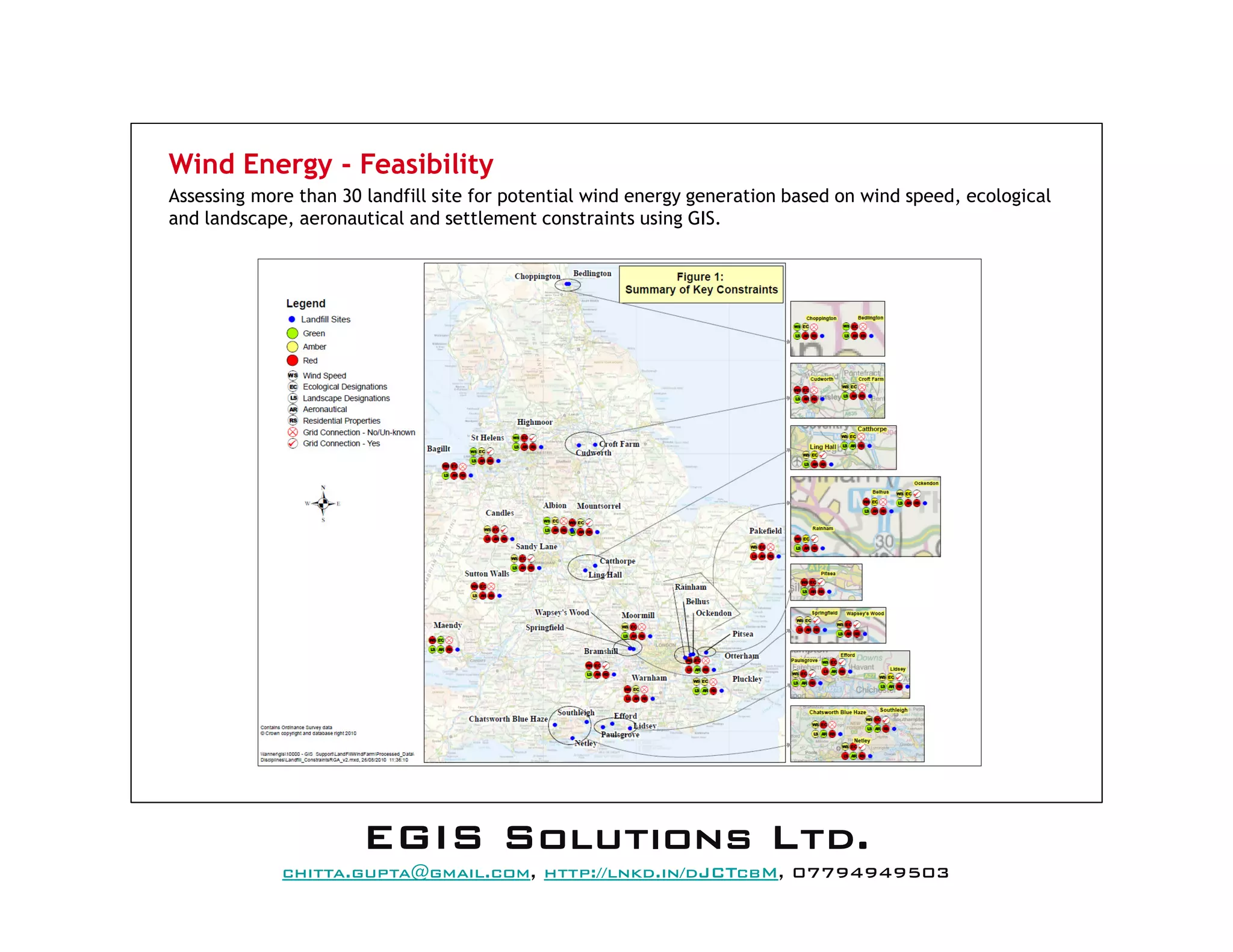 Wind Energy - Feasibility
Assessing more than 30 landfill site for potential wind energy generation based on wind speed, ecological
and landscape, aeronautical and settlement constraints using GIS.
EEEEGGGGIIIISSSS SSSSoooolllluuuuttttiiiioooonnnnssss LLLLttttdddd....
mail@egissolutions.co.uk, http://www.egissolutions.co.uk/, 07794949503
Copyright © All Rights Reserved
 