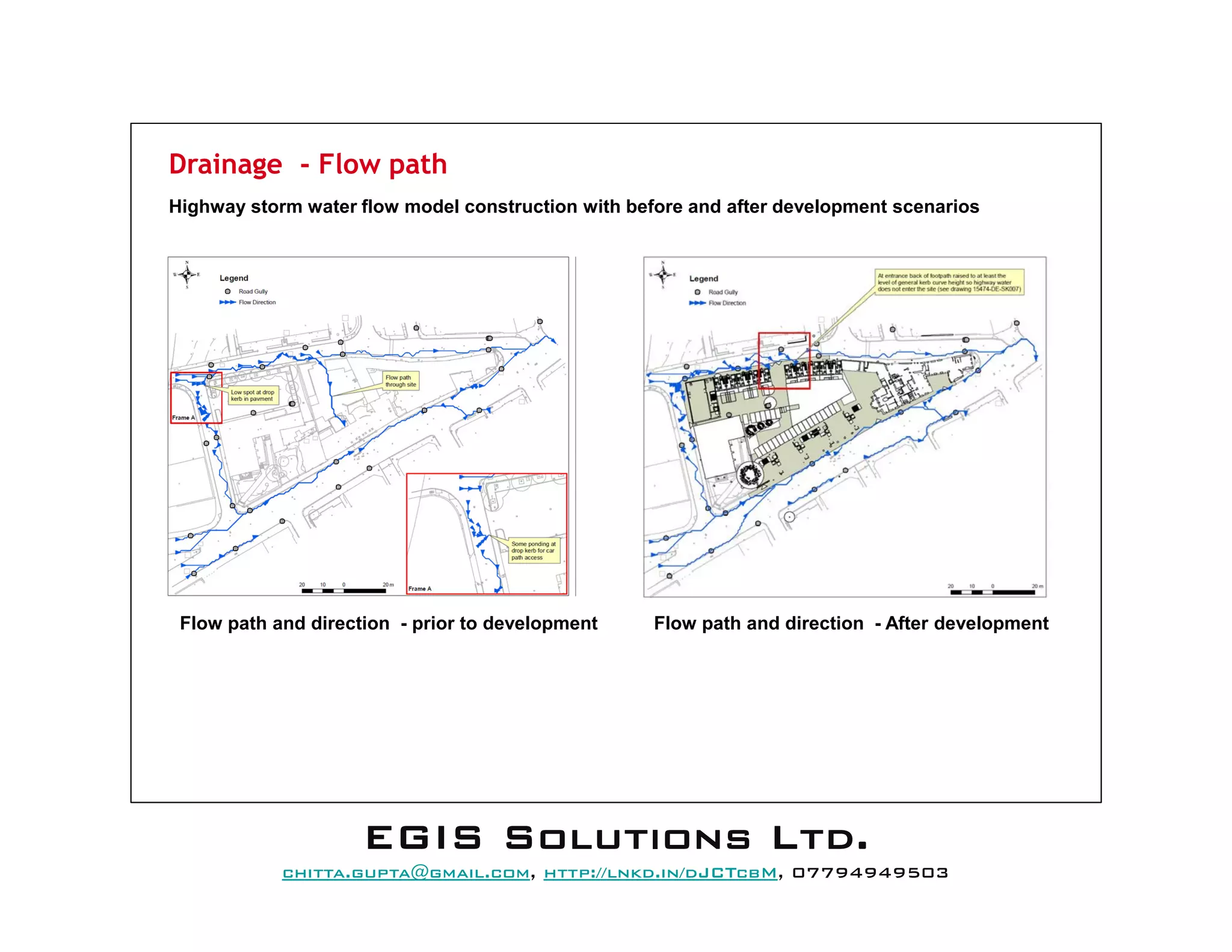 Drainage - Flow path
Highway storm water flow model construction with before and after development scenarios
Flow path and direction - prior to development Flow path and direction - After development
EEEEGGGGIIIISSSS SSSSoooolllluuuuttttiiiioooonnnnssss LLLLttttdddd....
mail@egissolutions.co.uk, http://www.egissolutions.co.uk/, 07794949503
Copyright © All Rights Reserved
 