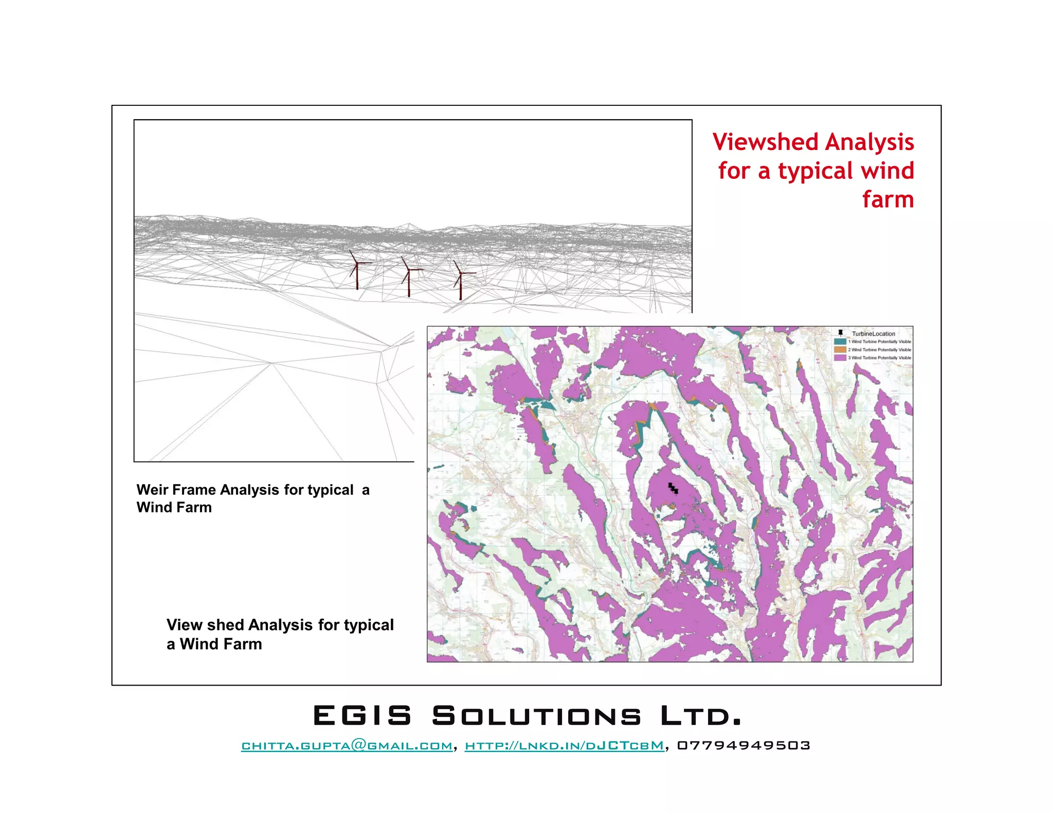 View shed Analysis for typical
a Wind Farm
Weir Frame Analysis for typical a
Wind Farm
Viewshed Analysis
for a typical wind
farm
EEEEGGGGIIIISSSS SSSSoooolllluuuuttttiiiioooonnnnssss LLLLttttdddd....
mail@egissolutions.co.uk, http://www.egissolutions.co.uk/, 07794949503
Copyright © All Rights Reserved
 