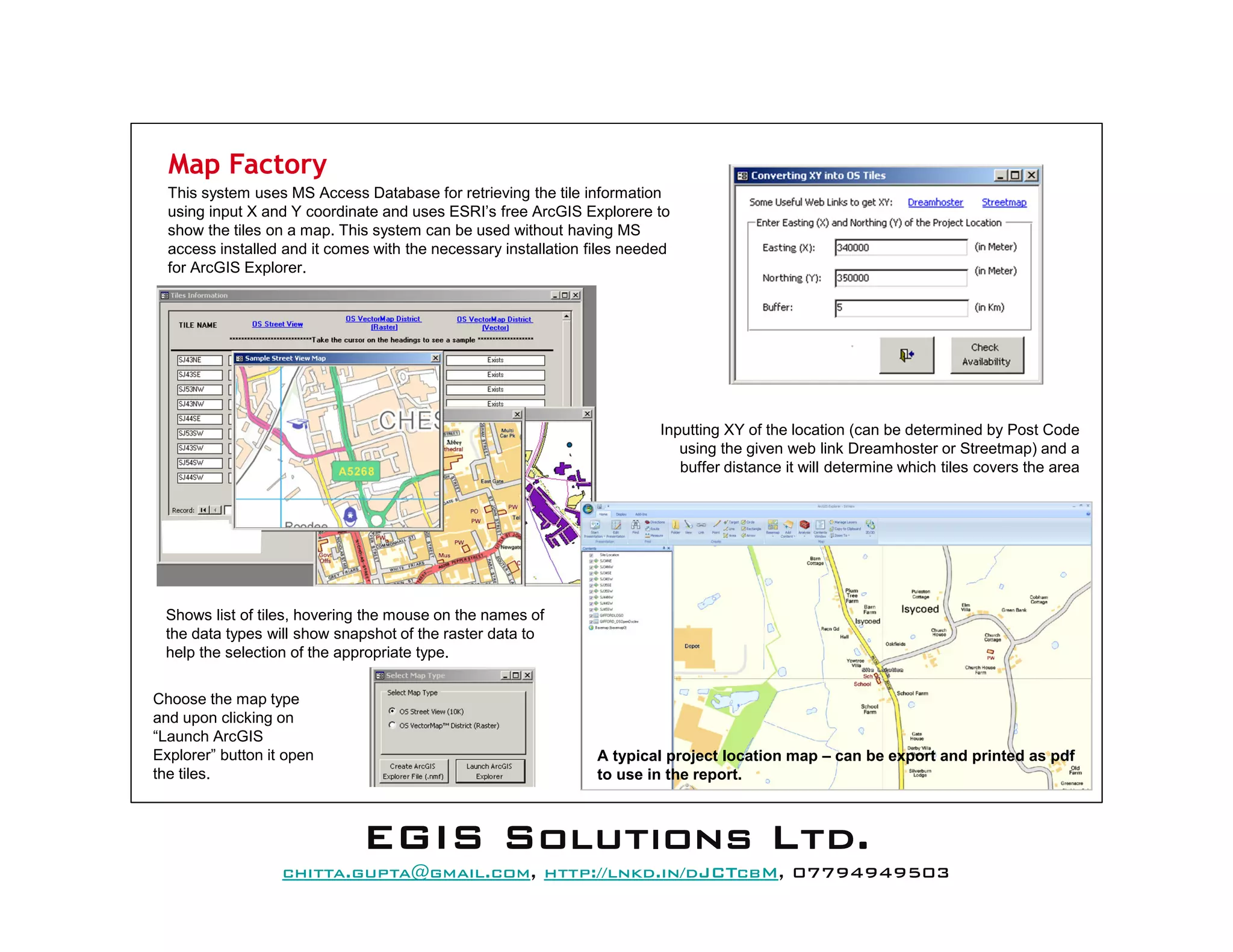 Map Factory
This system uses MS Access Database for retrieving the tile information
using input X and Y coordinate and uses ESRI’s free ArcGIS Explorere to
show the tiles on a map. This system can be used without having MS
access installed and it comes with the necessary installation files needed
for ArcGIS Explorer.
Inputting XY of the location (can be determined by Post Code
using the given web link Dreamhoster or Streetmap) and a
buffer distance it will determine which tiles covers the area
Shows list of tiles, hovering the mouse on the names of
the data types will show snapshot of the raster data to
help the selection of the appropriate type.
Choose the map type
and upon clicking on
“Launch ArcGIS
Explorer” button it open
the tiles.
A typical project location map – can be export and printed as pdf
to use in the report.
EEEEGGGGIIIISSSS SSSSoooolllluuuuttttiiiioooonnnnssss LLLLttttdddd....
mail@egissolutions.co.uk, http://www.egissolutions.co.uk/, 07794949503
Copyright © All Rights Reserved
 