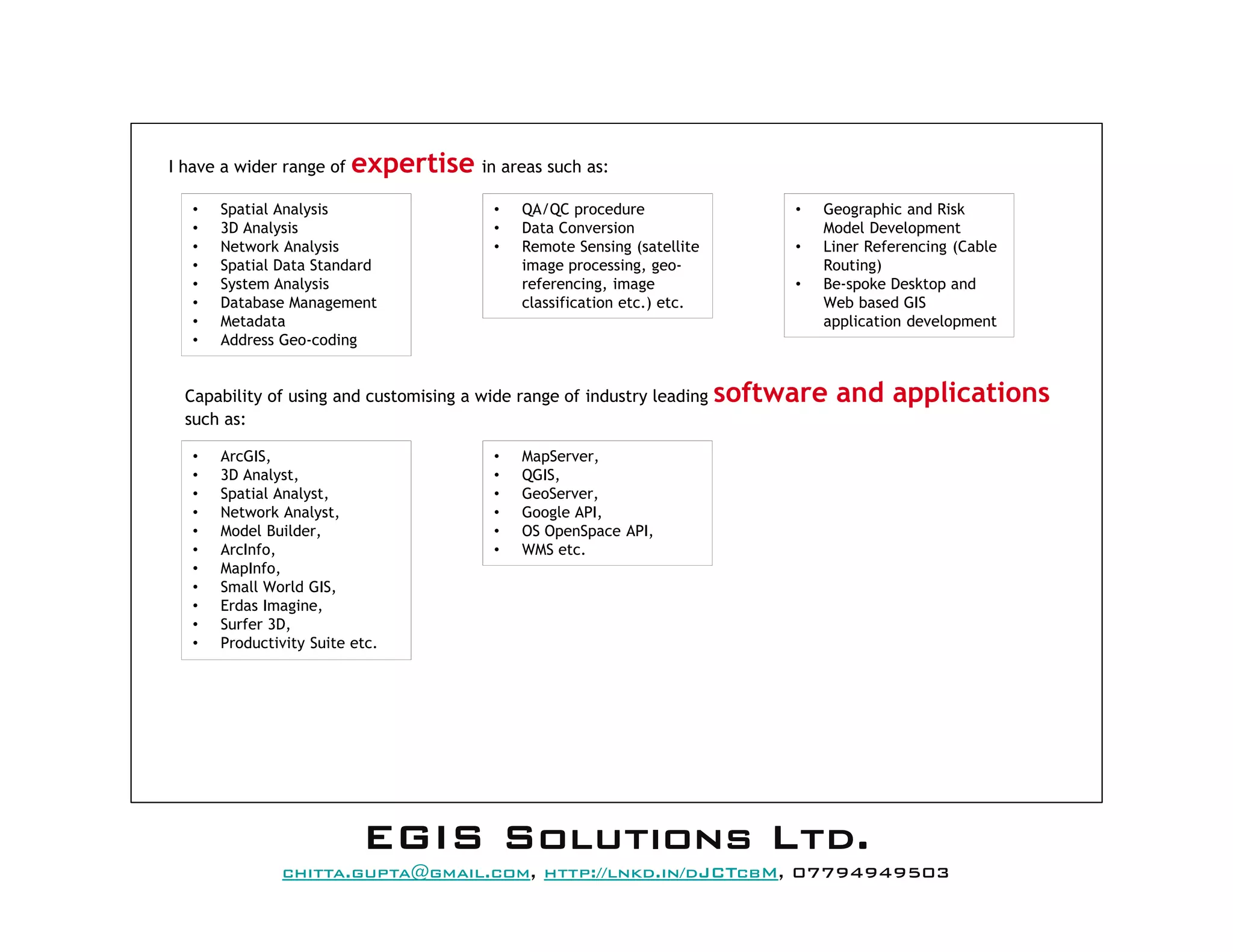 I have a wider range of expertise in areas such as:
• Geographic and Risk
Model Development
• Liner Referencing (Cable
Routing)
• Be-spoke Desktop and
Web based GIS
application development
• Spatial Analysis
• 3D Analysis
• Network Analysis
• Spatial Data Standard
• System Analysis
• Database Management
• Metadata
• Address Geo-coding
Capability of using and customising a wide range of industry leading software and applications
such as:
• ArcGIS,
• 3D Analyst,
• Spatial Analyst,
• Network Analyst,
• Model Builder,
• ArcInfo,
• MapInfo,
• Small World GIS,
• Erdas Imagine,
• Surfer 3D,
• Productivity Suite etc.
• MapServer,
• QGIS,
• GeoServer,
• Google API,
• OS OpenSpace API,
• WMS etc.
• QA/QC procedure
• Data Conversion
• Remote Sensing (satellite
image processing, geo-
referencing, image
classification etc.) etc.
EEEEGGGGIIIISSSS SSSSoooolllluuuuttttiiiioooonnnnssss LLLLttttdddd....
mail@egissolutions.co.uk, http://www.egissolutions.co.uk/, 07794949503
Copyright © All Rights Reserved
 